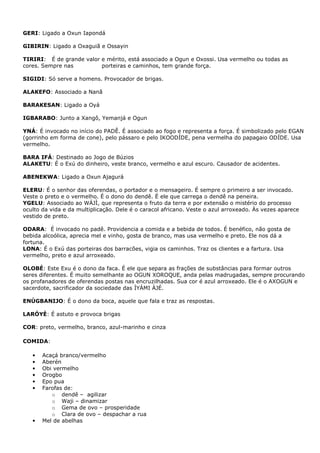 GERI: Ligado a Oxun Iapondá
GIBIRIN: Ligado a Oxaguiã e Ossayin
TIRIRI: É de grande valor e mérito, está associado a Ogun e Oxossi. Usa vermelho ou todas as
cores. Sempre nas porteiras e caminhos, tem grande força.
SIGIDI: Só serve a homens. Provocador de brigas.
ALAKEFO: Associado a Nanã
BARAKESAN: Ligado a Oyá
IGBARABO: Junto a Xangô, Yemanjá e Ogun
YNÁ: É invocado no início do PADÊ. É associado ao fogo e representa a força. É simbolizado pelo EGAN
(gorrinho em forma de cone), pelo pássaro e pelo IKOODÍDE, pena vermelha do papagaio ODÍDE. Usa
vermelho.
BARA IFÁ: Destinado ao Jogo de Búzios
ALAKETU: É o Exú do dinheiro, veste branco, vermelho e azul escuro. Causador de acidentes.
ABENEKWA: Ligado a Oxun Ajagurá
ELERU: É o senhor das oferendas, o portador e o mensageiro. É sempre o primeiro a ser invocado.
Veste o preto e o vermelho. É o dono do dendê. É ele que carrega o dendê na peneira.
YGELU: Associado ao WÁJÌ, que representa o fruto da terra e por extensão o mistério do processo
oculto da vida e da multiplicação. Dele é o caracol africano. Veste o azul arroxeado. Às vezes aparece
vestido de preto.
ODARA: É invocado no padê. Providencia a comida e a bebida de todos. É benéfico, não gosta de
bebida alcoólica, aprecia mel e vinho, gosta de branco, mas usa vermelho e preto. Ele nos dá a
fortuna.
LONA: É o Exú das porteiras dos barracões, vigia os caminhos. Traz os clientes e a fartura. Usa
vermelho, preto e azul arroxeado.
OLOBÉ: Este Exu é o dono da faca. É ele que separa as frações de substâncias para formar outros
seres diferentes. É muito semelhante ao OGUN XOROQUE, anda pelas madrugadas, sempre procurando
os profanadores de oferendas postas nas encruzilhadas. Sua cor é azul arroxeado. Ele é o AXOGUN e
sacerdote, sacrificador da sociedade das ÌYÁMI ÀJÉ.
ENÚGBANIJO: É o dono da boca, aquele que fala e traz as respostas.
LARÓYÈ: É astuto e provoca brigas
COR: preto, vermelho, branco, azul-marinho e cinza
COMIDA:
• Acaçá branco/vermelho
• Aberén
• Obi vermelho
• Orogbo
• Epo pua
• Farofas de:
o dendê – agilizar
o Waji – dinamizar
o Gema de ovo – prosperidade
o Clara de ovo – despachar a rua
• Mel de abelhas
 