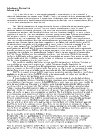 Koba Laroye Mojuba Exú
Koko ro bi jô
(EXU, o Mercúrio africano, o intermediário necessário entre o homem e o sobrenatural, o
intérprete da linguagem dos mortais e dos ORIXÁS. É pois o encarregado de levar aos deuses da África
o chamado de seus filhos estrangeiros. E nestas notas introdutórias, ele e chamado a levar aos filhos
estrangeiros amostragem das infinitas possibilidades deste rico Panteão, que se mantém vivo na África,
no Brasil e em outros países do Novo Mundo).
EXU - EXU é o preexistente à ordem do mundo. Como a própria vida, ele se transforma sem
parar, mas não uniformemente, porque EXU muda o jogo a seu bel prazer - é um "tríckster". É
astucioso, vaidoso, inteligente e ambíguo, a tal ponto que os primeiros missionários assustados
compararam-no ao diabo, dele fazendo símbolo de tudo que é maldade. Mas EXU, por ser o próprio
dinamismo, é quem faz, com seus paradoxos, as coisas manterem-se vivas. É ele que propicia estar o
AXE sempre circulando e, ao ser tratado com consideração (oferendas) reage favoravelmente,
mostrando-se serviçal e prestativo. EXU revela se o mais humano dos ORIXÁS, nem completamente
mau, nem completamente bom. Por estar relacionado com os ancestrais, ele é o guardião dos templos,
das casas, das cidades e das pessoas. Cada pessoa tem o seu BARA - até cada ORIXÁ tem seu EXU.
Ele está em tudo e com tudo, pois é o intermediário eterno entre os homens e os deuses. É por isso
que em todas as cerimônias do CANDOMBLÉ sua oferenda é a primeira e chama-se PADÉ - que
significa reunião. No PADÉ, EXU é chamado, saudado, cumprimentado e enviado ao além, com dupla
intenção: convocar os outros ORIXÁS para a festa e ao mesmo tempo afasta-lo, para que não perturbe
a boa ordem da cerimônia, com seus golpes de "tríckster". Como transportador das oferendas, ele é
OXETUÁ, filho de OXUM com os dezesseis ODU do oráculo (Jogo de búzios) (CAURI) Este aspecto
benfazejo de EXU outorga-lhe o poder de restituir a fecundidade ao mundo. Como senhor do poder da
transformação, ele é EXU ELEGBARA, que foi cortado em pedaços e em seguida se regenerou e, ao
fazê-lo, reuniu simbolicamente o Universo inteiro.
EXU mantém o equilíbrio das trocas, provoca o conflito para promover a síntese. Tudo que se
une, multiplica-se, separa-se, transforma-se - tudo é EXU, personificação do principio da
transformação. Seu dia é segunda-feira. Ele está associado ao nascente e ao futuro e sua cor é o azul
escuro arroxeado, cor do mistério da procriação. Seu animal e o cão; o cacto e o mandacaru são suas
plantas. Rege o sexo e usa um chapéu que se assemelha ao falo: não há sexualidade sem EXU.
OKOTÓ é o caracol, símbolo de EXU, e representa a espiral da evolução. Quando se manifesta, é
saudado por um de seus nomes (LAROYE). Veste-se de branco, azul e vermelho, leva na mão um
tridente ou um ferro de sete pontas ou ainda uma lança.
O tipo psicológico do filho de EXU tem as seguintes características: é robusto, ágil, dinâmico,
incansável, transborda vitalidade. Ë grande amigo dos prazeres da vida, guloso, está sempre com fome
e bebe bastante. E por isso que ninguém do CANDOMBLË deve beber nada sem antes jogar no chão da
porta da rua, bebida para EXU. Alegre, brincalhão, gosta de pregar peças, esconder objetos, contar
mentiras, ensinar o caminho errado. Adora chocar, dizer palavrões. E desordeiro e adora tumultuar
festas e reuniões. Quando lhe convém, pode ser extremamente trabalhador, eficiente, incansável e
obstinado – tendo em vista sempre o que com isso irá ganhar. Mas é totalmente imprevisível, podendo
deixar o trabalho em que se empenha apenas por capricho. Não é, entretanto, Insensível. É prestativo
e não recusa sua ajuda aos amigos. É chamado sempre para resolver problemas financeiros, brigas,
encrencas amorosas, as quais com habilidade e bom humor consegue dar uma solução feliz. Mas a
principal característica dos filhos de EXU e a exacerbação da sexualidade; suas vidas são regidas por
intensa atividade sexual, e fidelidade sexual e algo impossível de obter-se dos filhos de EXU.
Exu para uns, é um Orixá como todos outros, mas que raramente se tem notícia de alguém que seja
seu filho, na maioria das vezes as pessoas desse Orixá na hora da feitura são consagradas a Ogun.
Segundo a maioria dos pesquisadores, na África as pessoas consagradas a Exu são orgulhosas disso,
mas no Brasil em virtude do sincretismo que fizeram de Exu com o Diabo, o mesmo não acontece as
pessoas de Exu preferem ser de Ogun, para não serem discriminadas.
Exu é o mais sutil e o mais astuto de todos os Orixás.
Ele aproveita-se de suas qualidades para provocar mal entendidos e discussões entre as pessoas ou
para preparar-lhe armadilhas. Ele pode fazer coisas extraordinárias como, por exemplo, carregar,
numa peneira, o óleo que comprou no mercado, sem que este óleo se derrame desse estranho
recipiente! Exu pode ter matado um pássaro ontem, com uma pedra que jogou hoje!
" Èsù é o princípio reparador do Sistema Nàgô. É o controlador rígido de todos os sacrifícios. Inspetor
geral, segundo Idowu (1962); "oficial de polícia imparcial", segundo Abimbola (1969:393) que diz: "a
 