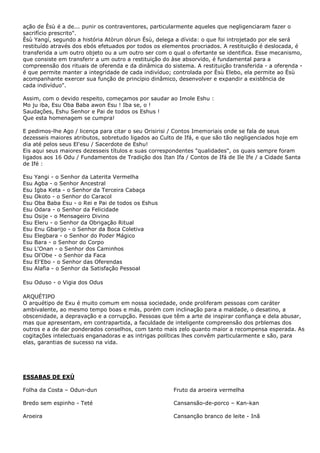 ação de Èsù é a de... punir os contraventores, particularmente aqueles que negligenciaram fazer o
sacrifício prescrito".
Èsù Yangí, segundo a história Atòrun dòrun Èsù, delega a dívida: o que foi introjetado por ele será
restituído através dos ebós efetuados por todos os elementos procriados. A restituição é deslocada, é
transferida a um outro objeto ou a um outro ser com o qual o ofertante se identifica. Esse mecanismo,
que consiste em transferir a um outro a restituição do àse absorvido, é fundamental para a
compreensão dos rituais de oferenda e da dinâmica do sistema. A restituição transferida - a oferenda -
é que permite manter a integridade de cada indivíduo; controlada por Èsù Elebo, ela permite ao Èsù
acompanhante exercer sua função de princípio dinâmico, desenvolver e expandir a existência de
cada indivíduo".
Assim, com o devido respeito, começamos por saudar ao Imole Eshu :
Mo ju iba, Esu Oba Baba awon Esu ! Iba se, o !
Saudações, Eshu Senhor e Pai de todos os Eshus !
Que esta homenagem se cumpra!
E pedimos-lhe Ago / licença para citar o seu Orisirisi / Contos Imemoriais onde se fala de seus
dezesseis maiores atributos, sobretudo ligados ao Culto de Ifá, e que são tão negligenciados hoje em
dia até pelos seus El'esu / Sacerdote de Eshu!
Eis aqui seus maiores dezesseis títulos e suas correspondentes "qualidades", os quais sempre foram
ligados aos 16 Odu / Fundamentos de Tradição dos Itan Ifa / Contos de Ifá de Ile Ife / a Cidade Santa
de Ifé :
Esu Yangi - o Senhor da Laterita Vermelha
Esu Agba - o Senhor Ancestral
Esu Igba Keta - o Senhor da Terceira Cabaça
Esu Okoto - o Senhor do Caracol
Esu Oba Baba Esu - o Rei e Pai de todos os Eshus
Esu Odara - o Senhor da Felicidade
Esu Osije - o Mensageiro Divino
Esu Eleru - o Senhor da Obrigação Ritual
Esu Enu Gbarijo - o Senhor da Boca Coletiva
Esu Elegbara - o Senhor do Poder Mágico
Esu Bara - o Senhor do Corpo
Esu L'Onan - o Senhor dos Caminhos
Esu Ol'Obe - o Senhor da Faca
Esu El'Ebo - o Senhor das Oferendas
Esu Alafia - o Senhor da Satisfação Pessoal
Esu Oduso - o Vigia dos Odus
ARQUÉTIPO
O arquétipo de Exu é muito comum em nossa sociedade, onde proliferam pessoas com caráter
ambivalente, ao mesmo tempo boas e más, porém com inclinação para a maldade, o desatino, a
obscenidade, a depravação e a corrupção. Pessoas que têm a arte de inspirar confiança e dela abusar,
mas que apresentam, em contrapartida, a faculdade de inteligente compreensão dos prblemas dos
outros e a de dar ponderados conselhos, com tanto mais zelo quanto maior a recompensa esperada. As
cogitações intelectuais enganadoras e as intrigas políticas lhes convêm particularmente e são, para
elas, garantias de sucesso na vida.
ESSABAS DE EXÚ
Folha da Costa – Odun-dun
Bredo sem espinho - Teté
Aroeira
Fruto da aroeira vermelha
Cansansão-de-porco – Kan-kan
Cansanção branco de leite - Inã
 