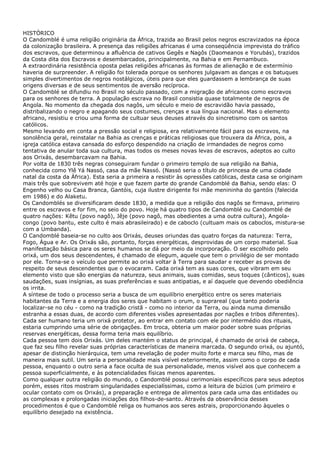 HISTÓRICO
O Candomblé é uma religião originária da África, trazida ao Brasil pelos negros escravizados na época
da colonização brasileira. A presença das religiões africanas é uma conseqüência imprevista do tráfico
dos escravos, que determinou a afluência de cativos Gegês e Nagôs (Daomeanos e Yorubás), trazidos
da Costa dita dos Escravos e desembarcados, principalmente, na Bahia e em Pernambuco.
A extraordinária resistência oposta pelas religiões africanas às formas de alienação e de extermínio
haveria de surpreender. A religião foi tolerada porque os senhores julgavam as danças e os batuques
simples divertimentos de negros nostálgicos, úteis para que eles guardassem a lembrança de suas
origens diversas e de seus sentimentos de aversão recíproca.
O Candomblé se difundiu no Brasil no século passado, com a migração de africanos como escravos
para os senhores de terra. A população escrava no Brasil consistia quase totalmente de negros de
Angola. No momento da chegada dos nagôs, um século e meio de escravidão havia passado,
distribalizando o negro e apagando seus costumes, crenças e sua língua nacional. Mas o elemento
africano, resistiu e criou uma forma de cultuar seus deuses através do sincretismo com os santos
católicos.
Mesmo levando em conta a pressão social e religiosa, era relativamente fácil para os escravos, na
sonolência geral, reinstalar na Bahia as crenças e práticas religiosas que trouxera da África, pois, a
igreja católica estava cansada do esforço despendido na criação de irmandades de negros como
tentativa de anular toda sua cultura, mas todos os meses novas levas de escravos, adeptos ao culto
aos Orixás, desembarcavam na Bahia.
Por volta de 1830 três negras conseguiram fundar o primeiro templo de sua religião na Bahia,
conhecida como Ylê Yá Nassó, casa da mãe Nassó. (Nassó seria o título de princesa de uma cidade
natal da costa da África). Esta seria a primeira a resistir às opressões católicas, desta casa se originam
mais três que sobrevivem até hoje e que fazem parte do grande Candomblé da Bahia, sendo elas: O
Engenho velho ou Casa Branca, Gantóis, cuja ilustre dirigente foi mãe menininha do gantóis (falecida
em 1986) e do Alaketu.
Os Candomblés se diversificaram desde 1830, a medida que a religião dos nagôs se firmava, primeiro
entre os escravos e for fim, no seio do povo. Hoje há quatro tipos de Candomblé ou Candomblé de
quatro nações: Kêtu (povo nagô), Jêje (povo nagô, mas obedientes a uma outra cultura), Angola-
congo (povo bantu, este culto é mais abrasileirado) e de caboclo (cultuam mais os caboclos, mistura-se
com a Umbanda).
O Candomblé baseia-se no culto aos Orixás, deuses oriundas das quatro forças da natureza: Terra,
Fogo, Água e Ar. Os Orixás são, portanto, forças energéticas, desprovidas de um corpo material. Sua
manifestação básica para os seres humanos se dá por meio da incorporação. O ser escolhido pelo
orixá, um dos seus descendentes, é chamado de elegum, aquele que tem o privilégio de ser montado
por ele. Torna-se o veículo que permite ao orixá voltar à Terra para saudar e receber as provas de
respeito de seus descendentes que o evocaram. Cada orixá tem as suas cores, que vibram em seu
elemento visto que são energias da natureza, seus animais, suas comidas, seus toques (cânticos), suas
saudações, suas insígnias, as suas preferências e suas antipatias, e aí daquele que devendo obediência
os irrita.
A síntese de todo o processo seria a busca de um equilíbrio energético entre os seres materiais
habitantes da Terra e a energia dos seres que habitam o orum, o suprareal (que tanto poderia
localizar-se no céu - como na tradição cristã - como no interior da Terra, ou ainda numa dimensão
estranha a essas duas, de acordo com diferentes visões apresentadas por nações e tribos diferentes).
Cada ser humano teria um orixá protetor, ao entrar em contato com ele por intermédio dos rituais,
estaria cumprindo uma série de obrigações. Em troca, obteria um maior poder sobre suas próprias
reservas energéticas, dessa forma teria mais equilíbrio.
Cada pessoa tem dois Orixás. Um deles mantém o status de principal, é chamado de orixá de cabeça,
que faz seu filho revelar suas próprias características de maneira marcada. O segundo orixá, ou ajuntó,
apesar de distinção hierárquica, tem uma revelação de poder muito forte e marca seu filho, mas de
maneira mais sutil. Um seria a personalidade mais visível exteriormente, assim como o corpo de cada
pessoa, enquanto o outro seria a face oculta de sua personalidade, menos visível aos que conhecem a
pessoa superficialmente, e às potencialidades físicas menos aparentes.
Como qualquer outra religião do mundo, o Candomblé possui cerimoniais específicos para seus adeptos
porém, esses ritos mostram singularidades especialíssimas, como a leitura de búzios (um primeiro e
ocular contato com os Orixás), a preparação e entrega de alimentos para cada uma das entidades ou
as complexas e prolongadas iniciações dos filhos-de-santo. Através da observância desses
procedimentos é que o Candomblé religa os humanos aos seres astrais, proporcionando àqueles o
equilíbrio desejado na existência.
 