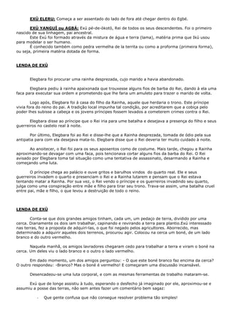 EXÚ ELERU: Começa a ser assentado do lado de fora até chegar dentro do Egbé.
EXÚ YANGUÍ ou AGBÁ: Exú pé-de-òkotó, Rei de todos os seus descendentes. Foi o primeiro
nascido de sua linhagem, pai ancestral.
Este Exú foi formado através da mistura de água e terra (lama), matéria prima que Ikú usou
para modelar o ser humano.
É conhecido também como pedra vermelha de la territa ou como a proforma (primeira forma),
ou seja, primeira matéria dotada de forma.
LENDA DE EXÚ
Elegbara foi procurar uma rainha desprezada, cujo marido a havia abandonado.
Elegbara pediu à rainha apaixonada que trouxesse alguns fios de barba do Rei, dando à ela uma
faca para executar sua ordem e prometendo que lhe faria um amuleto para trazer o marido de volta.
Logo após, Elegbara foi à casa do filho da Rainha, aquele que herdaria o trono. Este príncipe
vivia fora do reino do pai. A tradição local impunha tal condição, por acreditarem que a cobiça pelo
poder lhes subisse a cabeça e os jovens príncipes fossem levados a cometerem crimes contra o Rei.
Elegbara disse ao príncipe que o Rei iria para ume batalha e desejava a presença do filho e seus
guerreiros no castelo real à noite.
Por último, Elegbara foi ao Rei e disse-lhe que a Rainha desprezada, tomada de ódio pela sua
antipatia para com ela desejava mata-lo. Elegbara disse que o Rei deveria ter muito cuidado à noite.
Ao anoitecer, o Rei foi para os seus aposentos como de costume. Mais tarde, chegou a Rainha
aproximando-se devagar com uma faca, pois tencionava cortar alguns fios da barba do Rei. O Rei
avisado por Elegbara toma tal situação como uma tentativa de assassinato, desarmando a Rainha e
começando uma luta.
O príncipe chega ao palácio e ouve gritos e barulhos vindos do quarto real. Ele e seus
guerreiros invadem o quarto e presenciam o Rei e a Rainha lutarem e pensam que o Rei estava
tentando matar a Rainha. Por sua vez, o Rei vendo o príncipe e os guerreiros invadindo seu quarto,
julga como uma conspiração entre mãe e filho para tirar seu trono. Trava-se assim, uma batalha cruel
entre pai, mãe e filho, o que levou a destruição de todo o reino.
LENDA DE EXÚ
Conta-se que dois grandes amigos tinham, cada um, um pedaço de terra, dividido por uma
cerca. Diariamente os dois iam trabalhar, capinando e revirando a terra para plantio.Exú interessado
nas terras, fez a proposta de adquiri-las, o que foi negado pelos agricultores. Aborrecido, mas
determinado a adquirir aqueles dois terrenos, procurou agir. Colocou na cerca um boné, de um lado
branco e do outro vermelho.
Naquela manhã, os amigos lavradores chegaram cedo para trabalhar a terra e viram o boné na
cerca. Um deles viu o lado branco e o outro o lado vermelho.
Em dado momento, um dos amigos perguntou: - O que este boné branco faz encima da cerca?
O outro respondeu: -Branco? Mas o boné é vermelho! E começaram uma discussão incansável.
Desencadeou-se uma luta corporal, e com as mesmas ferramentas de trabalho mataram-se.
Exú que de longe assistiu à tudo, esperando o desfecho já imaginado por ele, aproximou-se e
assumiu a posse das terras, não sem antes fazer um comentário bem sagaz:
- Que gente confusa que não consegue resolver problema tão simples!
 