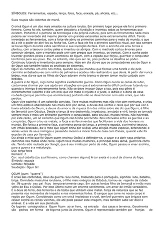 SÍMBOLOS: Ferramentas, espada, lança, foice, faca, enxada, pá, alicate, etc...
Suas roupas são cobertas de mariô.
O orixá Ogun é um dos mais amados na cultura ioruba. Em primeiro lugar porque ele foi o primeiro
ferreiro. Como foi ele, também, quem descobriu a fundição e inventou todas as ferramentas que
existem. Portanto é o patrono da tecnologia e da própria cultura, pois sem as ferramentas nada mais
poderia ser inventado até mesmo plantar em grandes extensões seria extremamente difícil. Tendo
inventado as ferramentas, com a foice ele abriu os primeiros caminhos para o resto do mundo, o que
dá a ele o poder de abri-los ou fecha-los. Com a faca ele fez o primeiro sacrifício ritual, por isso sempre
se louva Ogum durante estes sacrifícios e sua invenção da faca. Com o ancinho ele arou terras e
plantou, com a tesoura cortou peles e inventou os abrigos. Com o machado cortou árvores para
construir abrigos, com o martelo pode unir com pregos que inventou, os troncos. Com a cunha pode
levantar grandes pesos e assim aconteceu de Ogum, com a espada que forjou, guerrear e conquistar
territórios para seu povo. Ele, no entanto, não quis ser rei, pois preferia os desafios ao poder.
Continuou lutando e inventando para sempre. Hoje em dia diz-se que os computadores sao de Ogun e
de Ogun sao também todos os analistas de sistemas.
Ogun só cometeu um erro nos mitos, quando seu pai mandou que fizesse uma tarefa e ele pelo
caminho embebedou-se com vinho de palmeira e acabou não realizando o que devia. A partir daí nunca
bebeu, mas diz-se que os filhos de Ogun adoram vinho branco e devem tomar muito cuidado com
bebidas.
A guerra é de Ogun, cujo nome significa exatamente guerra. Como Ogun nunca se cansa de lutar,
costuma-se chamar por sua ajuda em situações em que é extremamente difícil continuar lutando ou
quando o inimigo é extremamente forte. Não se deve invocar Ogun a toa, pois seu gênio é
extremamente violento e diz um oriki que ele mata o injusto e o justo, o ladrão e o dono da casa
roubada (porque permitiu que acontecesse) portanto não se deve brincar com este orixá, que não
perdoa.
Ogun vive sozinho; é um solteirão convicto. Teve muitas mulheres mas não vive com nenhuma, e criou
um filho adotivo abandonado nas mãos dele por Iansã, a deusa dos ventos e raios que por sua vez o
havia adotado de Oxum, a deusa do amor e da riqueza Um dos mitos sobre ele diz que Ogum, é filho
de Iemanjá com Odudua. Desde criança já era destemido, impetuoso, arrojado e viril, tendo se tornado
sempre mais e mais um brilhante guerreiro e conquistado, para seu pai, muitos reinos, não havendo,
por esta razão, um só caminho que Ogum não tenha percorrido. Nos intervalos entre as guerras e as
conquistas, Ogum criou os metais, a forja e as ferramentas que facilitaram a vida dos homens no
mundo. Ele forjou a primeira faca, a primeira ponta de lança, a primeira espada, a primeira tesoura.
Um irmão dedicado, diz o mito que Ogum tinha por Oxóssi uma afeição muito especial, defendendo-o
várias vezes de seus inimigos e passando mesmo a morar fora de casa com Oxóssi, quando este foi
expulso de casa por Iemanjá.
Diz ainda o mito que foi Ogum quem ensinou Oxóssi a defender-se, a caçar e a abrir seus próprios
caminhos nas matas onde reina. Ogum teve muitas mulheres, a principal delas Iansã, guerreira como
ele. Tendo sido roubada por Xangô, que é seu irmão por parte de mãe, Ogum passou a viver sozinho,
para a guerra e a metalurgia.
Dia: terça-feira
Número: 7
Cor: azul cobalto (ou azul ferreiro, como chamam alguns) A cor exata é o azul da chama do fogo.
Símbolo: espada
Comida: feijoada
Saudação: Ogun Iê!
OGUM (gum: "guerra")
É orixá das contendas, deus da guerra. Seu nome, traduzido para o português, significa luta, batalha,
briga. Divindade masculina iorubana, o filho mais enérgico de Odùduà, tornou-se regente da cidade
de Ifé quando seu pai ficou temporariamente cego. Em outras lendas filho de Iemanjá e irmão mais
velho de Exu e Oxóssi. Por este último nutre um enorme sentimento, um amor de irmão verdadeiro.
É o deus do ferro, dos ferreiros e de todos que utilizam esse metal. Força da natureza que se faz
presente nos momentos de impacto e nos momentos fortes. O sangue que corre no nosso corpo é
regido por Ogum. Considerado como um orixá impiedoso e cruel, temível guerreiro que brigava sem
cessar contra os reinos vizinhos, ele até pode passar esta imagem, mas também sabe ser dócil e
amável. É a vida em sua plenitude.
Os lugares consagrados a Ogum ficam ao ar livre, na entrada das casas e terreiros. Geralmente
são pedras em forma de bigorna junto às árvores. Ogum é representado também por franjas de
 