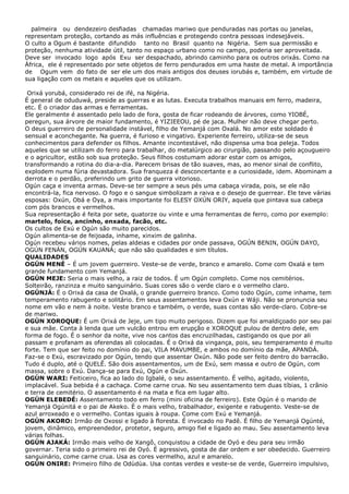 palmeira ou dendezeiro desfiadas chamadas mariwo que penduradas nas portas ou janelas,
representam proteção, cortando as más influências e protegendo contra pessoas indesejáveis.
O culto a Ogum é bastante difundido tanto no Brasil quanto na Nigéria. Sem sua permissão e
proteção, nenhuma atividade útil, tanto no espaço urbano como no campo, poderia ser aproveitada.
Deve ser invocado logo após Exu ser despachado, abrindo caminho para os outros orixás. Como na
África, ele é representado por sete objetos de ferro pendurados em uma haste de metal. A importância
de Ogum vem do fato de ser ele um dos mais antigos dos deuses iorubás e, também, em virtude de
sua ligação com os metais e aqueles que os utilizam.
Orixá yorubá, considerado rei de ifé, na Nigéria.
É general de oduduwá, preside as guerras e as lutas. Executa trabalhos manuais em ferro, madeira,
etc. É o criador das armas e ferramentas.
Ele geralmente é assentado pelo lado de fora, gosta de ficar rodeando de árvores, como YIOBÉ,
peregun, sua árvore de maior fundamento, é YIZIEEOU, pé de jaca. Mulher não deve chegar perto.
O deus guerreiro de personalidade instável, filho de Yemanjá com Oxalá. No amor este soldado é
sensual e aconchegante. Na guerra, é furioso e vingativo. Experiente ferreiro, utiliza-se de seus
conhecimentos para defender os filhos. Amante incontestável, não dispensa uma boa peleja. Todos
aqueles que se utilizam do ferro para trabalhar, do metalúrgico ao cirurgião, passando pelo açougueiro
e o agricultor, estão sob sua proteção. Seus filhos costumam adorar estar com os amigos,
transformando a rotina do dia-a-dia. Parecem brisas de tão suaves, mas, ao menor sinal de conflito,
explodem numa fúria devastadora. Sua franqueza é desconcertante e a curiosidade, idem. Abominam a
derrota e o perdão, preferindo um grito de guerra vitorioso.
Ogún caça e inventa armas. Deve-se ter sempre a seus pés uma cabaça virada, pois, se ele não
encontrá-la, fica nervoso. O fogo e o sangue simbolizam a raiva e o desejo de guerrear. Ele teve várias
esposas: Oxún, Obá e Oya, a mais importante foi ELESY OXÚN ORIY, aquela que pintava sua cabeça
com pós brancos e vermelhos.
Sua representação é feita por sete, quatorze ou vinte e uma ferramentas de ferro, como por exemplo:
martelo, foice, ancinho, enxada, facão, etc.
Os cultos de Exú e Ogún são muito parecidos.
Ogún alimenta-se de feijoada, inhame, xinxim de galinha.
Ogún recebeu vários nomes, pelas aldeias e cidades por onde passava, OGÚN BENIN, OGÚN DAYO,
OGÚN FENÁN, OGÚN KAUANÁ; que não são qualidades e sim títulos.
QUALIDADES
OGÚN MENÉ – É um jovem guerreiro. Veste-se de verde, branco e amarelo. Come com Oxalá e tem
grande fundamento com Yemanjá.
OGÚN MEJE: Seria o mais velho, a raiz de todos. É um Ogún completo. Come nos cemitérios.
Solteirão, ranzinza e muito sanguinário. Suas cores são o verde claro e o vermelho claro.
OGÚNJÁ: É o Orixá da casa de Oxalá, o grande guerreiro branco. Como todo Ogún, come inhame, tem
temperamento rabugento e solitário. Em seus assentamentos leva Oxún e Wáji. Não se pronuncia seu
nome em vão e nem à noite. Veste branco e também, o verde, suas contas são verde-claro. Cobre-se
de mariwo.
OGÚN XOROQUE: É um Orixá de Jeje, um tipo muito perigoso. Dizem que foi amaldiçoado por seu pai
e sua mãe. Conta à lenda que um vulcão entrou em erupção e XOROQUE pulou de dentro dele, em
forma de fogo. É o senhor da noite, vive nos cantos das encruzilhadas, castigando os que por ali
passam e profanam as oferendas ali colocadas. É o Orixá da vingança, pois, seu temperamento é muito
forte. Tem que ser feito no domínio do pai, VILA MAVUMBE, e ambos no domínio da mãe, APANDÁ.
Faz-se o Exú, escravizado por Ogún, tendo que assentar Oxún. Não pode ser feito dentro do barracão.
Tudo é duplo, até o QUELÊ. São dois assentamentos, um de Exú, sem massa e outro de Ogún, com
massa, sobre o Exú. Dança-se para Exú, Ogún e Oxún.
OGÚN WARI: Feiticeiro, fica ao lado do Igbalé, o seu assentamento. É velho, agitado, violento,
implacável. Sua bebida é a cachaça. Come carne crua. No seu assentamento tem duas tíbias, 1 crânio
e terra de cemitério. O assentamento é na mata e fica em lugar alto.
OGÚN ELEBEDÉ: Assentamento todo em ferro (mini oficina de ferreiro). Este Ogún é o marido de
Yemanjá Ogúnitá e o pai de Akeko. É o mais velho, trabalhador, exigente e rabugento. Veste-se de
azul arroxeado e o vermelho. Contas iguais à roupa. Come com Exú e Yemanjá.
OGÚN AKORO: Irmão de Oxossi e ligado à floresta. É invocado no Padê. É filho de Yemanjá Ogúnté,
jovem, dinâmico, empreendedor, protetor, seguro, amigo fiel e ligado ao mau. Seu assentamento leva
várias folhas.
OGÚN AJAKÁ: Irmão mais velho de Xangô, conquistou a cidade de Oyó e deu para seu irmão
governar. Teria sido o primeiro rei de Oyó. É agressivo, gosta de dar ordem e ser obedecido. Guerreiro
sanguinário, come carne crua. Usa as cores vermelho, azul e amarelo.
OGÚN ONIRE: Primeiro filho de Odùdùa. Usa contas verdes e veste-se de verde, Guerreiro impulsivo,
 