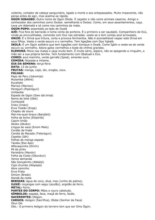 violento, cortador de cabeça sanguinário, ligado a morte e aos antepassados. Muito impaciente, não
pensa antes de agir, mas acalma-se rápido.
OGÚN IGBAGBO: Outro nome de Ogún Olode. É caçador e não come animais caseiros. Amigo e
conhecedor dos caminhos como Oxóssi. semelhante a Oxóssi. Come, em seus assentamentos, caça.
Leva um Adematá e só come nos caminhos da mata.
OGÚN POPO: assentado ao lado de Oxalá
AJÒ: Fica fora do barracão e toma conta da porteira. É o primeiro a ser saudado. Companheiro de Exú,
ronda as encruzilhadas, comendo com Exú nas estradas. veste-se e tem contas azul arroxeado.
ONIJÉ: É o Orixá que tritura, corta e provoca ferimentos. Não é aconselhável raspar este Orixá em
seus filhos. Veste o verde escuro e o vermelho. Tem ligações com Oya Ygbalé.
IKOLÁ: É um Ogún solitário que tem ligações com Xoroque e Oxalá. Come Ìgbín e veste-se de verde
escuro ou vermelho. Adora galos vermelhos e bode de chifres grandes.
ELEMONÁ: Mora nas matas e caça muito bem. É muito sério, áspero, não se apegando a ninguém, a
mão ser a sua própria família. Tem fundamento com Obaluaê e Exú.
CORES: azul marinho, verde garrafa (Ijesá), amarelo ouro.
COMIDA: feijoada e inhame.
DIA DA SEMANA: terça-feira
DATA: 13 de junho
FRUTAS: manga, cajá, obi, orogbo, coco.
FOLHAS:
Papo de Peru (Jokomije)
Mutamba (Aféré)
Eucalipto
Mariwo (Mariwo)
Peregum (Piperegun)
Umbaúba
Espada de Ogún (Ewe idà òrisá)
Rama de leite (Obó)
Comboatá
Iroko (Iroko)
Erva Tostão (Ereje)
Chapéu de couro
Mal-me-quer-bravo (Banjòkò)
Folha de bicho (Étípónlà)
Capim limão
Akoko (Akoko)
Língua de vaca (Enúm Malú)
Cordão de frade
Canela de Macado (Teteregun)
Capeba (Jàh)
Folhas de manga espada
Taioba (Eke Apo)
Alfavaquinha (Orirín)
Pé de pinto
Parietária (Manón)
Folha da Costa (Odundun)
Vence demanda
São Gonçalinho (Alékèsì)
Cipó chumbo (Alopepá)
Abre caminho
Erva Prata
Omúm (Bredo)
Dandá da costa
BEBIDAS: água de coco, aluá, meu (vinho de palma).
ILEKÉ: miçangas com segui (azulão), argolão de ferro.
METAL: Ferro.
PARTES DO CORPO: Mãos e couro cabeludo.
SÍMBOLOS: espada, faca, maçã de ferro, facão.
SACERDOTES: Ològún.
CARGOS: Asògún (Sacrifica), Olobe (Senhor da Faca)
Otun Osi
Obs.: O primeiro Asògún do terreiro tem que ser Omo Ògún.
 
