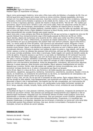 TOQUE: Bravun.
SAUDAÇÃO: Ogún Ye (Salve Ogún)
Patakori Ogún (É importante na cabeça)
Ogum como personagem histórico, teria sido o filho mais velho de Odùduà, o fundador de Ifé. Era um
temível guerreiro que brigava sem cessar contra os reinos vizinhos. Dessas expedições, ele trazia
sempre um rico espólio e numerosos escravos. Guerreou contra a cidade de Ará e a destruiu. Saqueou
e devastou muitos outros Estados e apossou-se da cidade de Irê, matou o rei, aí instalou seu próprio
filho no trono e regressou glorioso, usando ele mesmo o título de Oníìré, "Rei de Irê". Por razões que
ignoramos, Ogum nunca teve o direito a usar uma coroa (adé), feita com pequenas contas de vidro e
ornada por franjas de missangas, dissimulando o rosto, emblema de realeza para os iorubás. Foi
autorizado a usar apenas um simples diadema, chamado àkòró, e isso lhe valeu ser saudado, até hoje,
sob os nome de Ògún Oníìré e Ògún Aláàkòró inclusive no Novo Mundo, tanto no Brasil como em Cuba,
pelos descendentes dos iorubás trazidos para esses lugares.
Ogum teria sido o mais enérgico dos filhos de Odùduà e foi ele que se tornou o regente do reino de Ifé
quando Odùduà ficou temporariamente cego (informação pessoal do Óòni(rei) de Ifé em 1949).
Ogum decidiu, depois de numerosos anos ausente de Irê, voltar para visitar seu filho (informação
pessoal do Oníìré em 1952). Infelizmente, as pessoas da cidade celebravam, no dia da sua chegada,
uma cerimônia em que os participantes não podiam falar sob nenhum pretexto. Ogum tinha fome e
sede; viu vários potes de vinho de palma, mas ignorava que estivessem vazios. Ninguém o havia
saudado ou respondido às suas perguntas. Ele não era reconhecido no local por ter ficado ausente
durante muito tempo. Ogum, cuja paciência é pequena, enfureceu-se com o silêncio geral, por ele
considerado ofensivo. Começou a quebrar com golpes de sabre os potes e, logo depois, sem poder se
conter, passou a cortar as cabeças das pessoas mais próximas, até que seu filho apareceu, oferecendo-
lhe as suas comidas prediletas, como cães e caramujos, feijão regado com azeite-de-dendê e potes de
vinho de palma. Enquanto saciava a sua fome e a sua sede, os habitantes de Irê cantavam louvores
onde não faltava a menção a Ògúnjajá, que vem da frase ògún je ajá (Ogum come cachorro), o que
lhe valeu o nome de ògúnjá. Satisfeito e acalmado, Ogum lamentou seus atos de violência e declarou
que já vivera bastante. Baixou a ponta de seu sabre em direção ao chão e desapareceu pela terra
adentro com uma barulheira assustadora. Antes de desaparecer, entretanto, ele pronunciou algumas
palavras. A essas palavras, ditas durante uma batalha, Ogum aparece imediatamente em socorro
daquele que o evocou. Porém, elas não podem ser usadas em outras circunstâncias, pois, se não
encontrar inimigos diante de si, é sobre o imprudente que Ogum se lançará.
Como Orixá, Ogum é o deus do ferro, dos ferreiros e de todos aqueles que utilizam esse metal:
agricultores, caçadores, açougueiros, barbeiros, marceneiros, carpinteiros, escultores. Desde o início do
século, os mecânicos, os condutores de automóveis ou de trens, os reparadores de velocípedes e de
máquinas de costura vieram juntar-se ao grupo de seus fiéis.
Ogum é único, mas, em Irê, diz-se que ele é composto de sete partes. Ògún méjeje lóòde Iré, frase
que faz alusão às sete aldeias, hoje desaparecidas, que existiriam em volta de Irê. O número 7 é, pois,
associado a Ogum e ele é representado, nos lugares que lhe são consagrados, por instrumentos de
ferro, em número de sete, catorze ou vinte e um, pendurados numa haste horizontal, também de
ferro: lança, espada, enxada, torquês, facão, ponta de flexa e enxó, simbolos de suas atividades.
ARQUÉTIPO
O arquétipo de Ogum é o das pessoas violentas, briguentas e impulsivas, incapazes de perdoarem as
ofensas de que foram vítimas. Das pessoas que perseguem energicamente seus objetivos e não se
desencorajam facilmente. Daquelas que nos momentos difíceis triunfam onde qualquer outro teria
abandonado o combate e perdido toda a esperança. Das que possuem humor mutável, passando de
furiosos acessos de raiva ao mais tranquilo dos comportamentos. Finalmente, é o arquétipo das
pessoas impetuosas e arrogantes, daquelas que se arriscam a melindrar os outros por uma certa falta
de discrição quando lhes prestam serviços, mas que, devido à sinceridade e franqueza de suas
intenções, tornam-se difíceis de serem odiadas.
ESSABAS DE OGUN:
Palmeira de dendê – Mariwô
Canela de macaco - Teterégun
Taioba - Bala
Peregun (piperegun) – piperégún nativo
Mutamba - Aferê
 