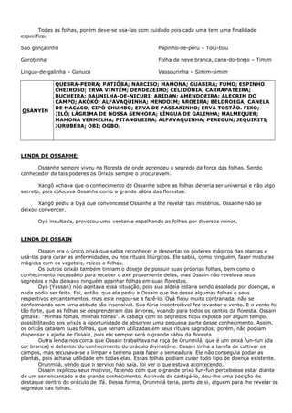 Todas as folhas, porém deve-se usa-las com cuidado pois cada uma tem uma finalidade
específica.
São gonçalinho
Gorobinha
Lingua-de-galinha – Ganucô
Papinho-de-peru – Tolu-tolu
Folha de neve branca, cana-do-brejo – Timim
Vassourinha – Simim-simim
ÒSÁNYÌN
QUEBRA-PEDRA; PATIÓBA; NARCISO; MAMONA; GUABIRA; FUMO; ESPINHO
CHEIROSO; ERVA VINTÉM; DENDEZEIRO; CELIDÔNIA; CARRAPATEIRA;
BUCHEIRA; BAUNILHA-DE-NICURI; ARIDAN; AMENDOEIRA; ALECRIM DO
CAMPO; AKÓKÓ; ALFAVAQUINHA; MENDOIM; AROEIRA; BELDROEGA; CANELA
DE MACACO; CIPÓ CHUMBO; ERVA DE PASSARINHO; ERVA TOSTÃO. FIXO;
JILÓ; LÁGRIMA DE NOSSA SENHORA; LÍNGUA DE GALINHA; MALMEQUER;
MAMONA VERMELHA; PITANGUEIRA; ALFAVAQUINHA; PEREGUN; JEQUIRITI;
JURUBEBA; OBI; OGBO.
LENDA DE OSSANHE:
Ossanhe sempre viveu na floresta de onde aprendeu o segredo da força das folhas. Sendo
conhecedor de tais poderes os Orixás sempre o procuravam.
Xangô achava que o conhecimento de Ossanhe sobre as folhas deveria ser universal e não algo
secreto, pois colocava Ossanhe como a grande sábia das florestas.
Xangô pediu a Oyá que convencesse Ossanhe a lhe revelar tais mistérios. Ossanhe não se
deixou convencer.
Oyá insultada, provocou uma ventania espalhando as folhas por diversos reinos.
LENDA DE OSSAIN
Ossain era o único orixá que sabia reconhecer e despertar os poderes mágicos das plantas e
usá-los para curar as enfermidades, ou nos rituais litúrgicos. Ele sabia, como ninguém, fazer misturas
mágicas com os vegetais, raízes e folhas.
Os outros orixás também tinham o desejo de possuir suas próprias folhas, bem como o
conhecimento necessário para receber o axé proveniente delas, mas Ossain não revelava seus
segredos e não deixava ninguém apanhar folhas em suas florestas.
Oyá (Yassan) não aceitava essa situação, pois sua aldeia estava sendo assolada por doenças, e
nada podia ser feito. Foi, então, que ela pediu a Ossain que lhe desse algumas folhas e seus
respectivos encantamentos, mas este negou-se a fazê-lo. Oyá ficou muito contrariada, não se
conformando com uma atitude tão insensível. Sua fúria incontrolável fez levantar o vento. E o vento foi
tão forte, que as folhas se desprenderam das árvores, voando para todos os cantos da floresta. Ossain
gritava: "Minhas folhas, minhas folhas". A cabaça com os segredos ficou exposta por algum tempo,
possibilitando aos orixás a oportunidade de absorver uma pequena parte desse conhecimento. Assim,
os orixás cataram suas folhas, que seriam utilizadas em seus rituais sagrados; porém, não podiam
dispensar a ajuda de Ossain, pois ele sempre será o grande sábio da floresta.
Outra lenda nos conta que Ossain trabalhava na roça de Orunmilá, que é um orixá fun-fun (da
cor branca) e detentor do conhecimento do oráculo divinatório. Ossain tinha a tarefa de cultivar os
campos, mas recusava-se a limpar o terreno para fazer a semeadura. Ele não conseguia podar as
plantas, pois achava utilidade em todas elas. Essas folhas podiam curar todo tipo de doença existente.
Orunmilá, vendo que o serviço não saía, foi ver o que estava acontecendo.
Ossain explicou seus motivos, fazendo com que o grande orixá fun-fun percebesse estar diante
de um ser encantado e de grande conhecimento. Ao invés de castigá-lo, deu-lhe uma posição de
destaque dentro do oráculo de Ifá. Dessa forma, Orunmilá teria, perto de si, alguém para lhe revelar os
segredos das folhas.
 