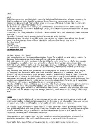 IBEJI:
IBEJI
Os Ibejis representam a solidariedade, a gemelaridade (qualidade das coisas gêmeas, compostas de
dois inseparáveis, e assim do próprio processo de conhecimento humano, composto de pares
inseparáveis de oposições). Representam ainda os irmãos, a infância, o inicio da vida, momento em
que a dependência da solidariedade é maior.
Um dos mitos diz que os orixás crianças, os gêmeos Ibejis, eram companheiros de brincadeira de
Logun-Edé e de Ewá, sendo filhos de Iemanjá. Um dia, enquanto brincavam numa cachoeira, um deles
acabou se afogando.
O Ibeji que ficou, começou então a se tornar a cada dia menos forte, mais melancólico e sem interesse
pela vida.
Foi então a Orunmilá e suplicou que este lhe trouxesse seu irmão de volta.
Não podendo fazer tal coisa, Orunmilá transformou a ambos em imagens de madeira, e os deu de
presente a Oxum, para q deles cuidasse e para que pudessem ficar juntos para sempre.
Cor: Rosa e Azul
Numero 2
Comida: caruru
Dia da Semana: Sábado
Saudação: Ere wa!
IBEJI (ib: "nascer"; eji: "dois")
Ibeji na nação Keto, ou Vunji nas nações Angola e Congo. É o orixá Erê, ou seja, o orixá criança. É a
divindade da brincadeira, da alegria; sua regência está ligada à infância.
Ibeji está presente em todos os rituais do Candomblé pois, assim como Exu, se não for bem cuidado
pode atrapalhar os trabalhos com suas brincadeiras infantis, desvirtuando a concentração dos
membros de uma Casa de Santo. É o orixá que rege a alegria, a inocência, a ingenuidade da criança.
Sua determinação é tomar conta do bebê até a adolescência, independente do orixá que a criança
carrega.
Ibeji é tudo de bom, belo e puro que existe; uma criança pode nos mostrar seu sorriso, sua alegria,
sua felicidade, seu engatinhar, falar, seus olhos brilhantes. Na natureza, a beleza do canto dos
pássaros, nas evoluções durante o vôo das aves, na beleza e perfume das flores. A criança que temos
dentro de nós, as recordações da infância. Feche os olhos e lembre-se de uma felicidade, de uma
travessura e você estará vivendo ou revivendo uma lenda desse orixá. Pois tudo aquilo de bom que nos
aconteceu em nossa infância, foi regido, gerado e administrado por Ibeji. Portanto, ele já viveu todas
as felicidades e travessuras que todos nós, seres humanos, vivemos.
A lenda, a história de Ibeji, acontece a cada momento feliz de uma criança. Ao menos para manter vivo
este importante orixá, procure dar felicidade a uma criança. Faça você mesmo o encantamento de
Ibeji. É fácil: faça gerar dentro de si a felicidade de estar vivendo. Transmita esta felicidade, contagie o
seu próximo com ela. Encante Ibeji com a magia do sorriso, com o amor de uma criança. E seja Ibeji,
feliz!
YBEJI
Em verdade os ybejis nada tem á ver com crianças, porque eles são a metamorfose do próprio orixá
cuja transformação e mutação se faz necessária a fim de reciclá-lo em adaptação a nossa vida terrena,
em face de uma melhor identificação e comunicação entre eles orixás e nós humanos.
Em verdade a dupla,representada pelos eres não são dois e sim três, porque quando se arruma ybeji,
tudo que se faz para os dois, tem que ser fazer para o terceiro, este terceiro é que vai para rua segurar
todas as demandas e feitiços que nem Exú desmancha (as vezes) porém os eres o fazem com a
capacidade de maior acerto e resultados defensivos.
Os seus assentos são representados com duas ou dois bonequinhos com enfeites, brinquedinhos,
quartinhas pequeninas, idés, pedrinhas brilhosas, ouro, prata, cristal, bolas de gude etc.
Sua criação: Galos ou galinhas garnizé, podendo dar somente galinhas ou frangos branco.
 