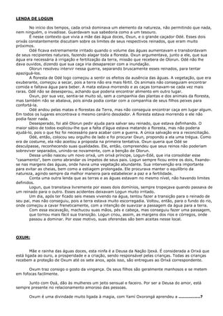 LENDA DE LOGUN
No início dos tempos, cada orixá dominava um elemento da natureza, não permitindo que nada,
nem ninguém, o invadisse. Guardavam sua sabedoria como a um tesouro.
É nesse contexto que vivia a mãe das água doces, Oxun, e o grande caçador Odé. Esses dois
orixás constantemente discutiam sobre os limites de seus respectivos reinados, que eram muito
próximos.
Odé ficava extremamente irritado quando o volume das águas aumentavam e transbordavam
de seus recipientes naturais, fazendo alagar toda a floresta. Oxun argumentava, junto a ele, que sua
água era necessária à irrigação e fertilização da terra, missão que recebera de Olorun. Odé não lhe
dava ouvidos, dizendo que sua caça iria desaparecer com a inundação.
Olorun resolveu intervir nessa guerra, separando bruscamente esses reinados, para tentar
apaziguá-los.
A floresta de Odé logo começou a sentir os efeitos da ausência das águas. A vegetação, que era
exuberante, começou a secar, pois a terra não era mais fértil. Os animais não conseguiam encontrar
comida e faltava água para beber. A mata estava morrendo e as caças tornavam-se cada vez mais
raras. Odé não se desesperou, achando que poderia encontrar alimento em outro lugar.
Oxun, por sua vez, sentia-se muito só, sem a companhia das plantas e dos animais da floresta,
mas também não se abalava, pois ainda podia contar com a companhia de seus filhos peixes para
confortá-la.
Odé andou pelas matas e florestas da Terra, mas não conseguia encontrar caça em lugar algum.
Em todos os lugares encontrava o mesmo cenário desolador. A floresta estava morrendo e ele não
podia fazer nada.
Desesperado, foi até Olorun pedir ajuda para salvar seu reinado, que estava definhando. O
maior sábio de todos explicou-lhe que a falta d’água estava matando a floresta, mas não poderia
ajudá-lo, pois o que fez foi necessário para acabar com a guerra. A única salvação era a reconciliação.
Odé, então, colocou seu orgulho de lado e foi procurar Oxun, propondo a ela uma trégua. Como
era de costume, ela não aceitou a proposta na primeira tentativa. Oxun queria que Odé se
desculpasse, reconhecendo suas qualidades. Ele, então, compreendeu que seus reinos não poderiam
sobreviver separados, unindo-se novamente, com a benção de Olorun.
Dessa união nasceu um novo orixá, um orixá príncipe, Logun-Edé, que iria consolidar esse
"casamento", bem como abrandar os ímpetos de seus pais. Logun sempre ficou entre os dois, fixando-
se nas margens das águas, onde havia uma vegetação abundante. Sua intervenção era importante
para evitar as cheias, bem como a estiagem prolongada. Ele procurava manter o equilíbrio da
natureza, agindo sempre da melhor maneira para estabelecer a paz e a fertilidade.
Conta uma outra lenda que as terras e as águas estavam no mesmo nível, não havendo limites
definidos.
Logun, que transitava livremente por esses dois domínios, sempre tropeçava quando passava de
um reinado para o outro. Esses acidentes deixavam Logun muito irritado.
Um dia, após ter ficado seis meses vivendo na água, tentou fazer a transição para o reinado de
seu pai, mas não conseguiu, pois a terra estava muito escorregadia. Voltou, então, para o fundo do rio,
onde começou a cavar freneticamente, com a intenção de suavizar a passagem da água para a terra.
Com essa escavação, machucou suas mãos, pés e cabeça, mas conseguiu fazer uma passagem,
que tornou mais fácil sua transição. Logun criou, assim, as margens dos rios e córregos, onde
passou a dominar. Por esse motivo, suas oferendas são bem aceitas nesse local.
OXUM:
Mãe e rainha das águas doces, esta ninfa é a Deusa da Nação Ijexá. É considerada a Orixá que
está ligada ao ouro, a prosperidade e a criação, sendo responsável pelas crianças. Todas as crianças
recebem a proteção de Oxum até os sete anos, após isso, são entregues ao Orixá correspondente.
Oxum traz consigo o gosto da vingança. Os seus filhos são geralmente manhosos e se metem
em fofocas facilmente.
Junto com Oyá, dão às mulheres um jeito sensual e faceiro. Por ser a Deusa do amor, está
sempre presente no relacionamento amoroso das pessoas.
Oxum é uma divindade muito ligada à magia, com Yamí Oxorongá aprendeu a ................?
 