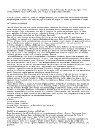 Oxum rege a fecundação, ela á a responsável pela multiplicação das células do zigoto. Todos
temos uma forte ligação com o útero, uma vez que nos originamos nesse local.
PERSONALIDADE: Falsidade, gosto por intrigas, protetora, sua raiva leva ao desequilíbrio emocional,
meiga dengosa, intuitiva, está ligada ao jogo de búzios e à magia, faz manha quando quer as coisas.
PAÓ: Mesmo de Iemonjá.
Oxum é a força dos rios, que correm sempre adiante, levando e distribuindo pelo mundo sua água que
mata a sede, seus peixes que matam a fome, e o ouro que eterniza as idéias dos homens nele
materializadas. Como as águas das rios, a força de Oxum vai a todos os cantos da terra. Ela dá de
beber as folhas de Ossain, aos animais e plantas de Oxóssi, esfria o aço forjado por Ogum, lava as
feridas de Obaluaiê, compõe a luz do arco-íris de Oxumarê.
Oxum é por isso associada à maternidade, da mesma maneira que Iemanjá. Por sua doçura e
feminilidade, por sua extrema voluptuosidade advinda da água, Oxum é considerada a deusa do amor.
A Vênus africana. Como acontece com as águas, nunca se pode prever o estado em que encontraremos
Oxum, e também não podemos segura-la em nossas mãos. Assim, Oxum é o ardil feminino. A
sedução. A deusa que seduziu a todos os orixás masculinos.
Diz o mito que Oxum era a mais bela e amada filha de Oxalá. Dona de beleza e meiguice sem iguais, a
todos seduzia pela graça e inteligência. Oxum era também extremamente curiosa e apaixonada. E
quando certa vez se apaixonou por um dos orixás, quis aprender com Orunmilá, o melhor amigo de seu
pai, a ver o futuro. Como o cargo de oluô (dono do segredo) não podia ser ocupado por uma mulher,
Orunmilá, já velho, recusou-se a ensinar o que sabia a Oxum.
Oxum então seduziu Exu, que não pôde resistir ai encanto de sua beleza e pediu-lhe roubasse o jogo
de ikin (cascas de coco de dendezeiro) de Orunmilá. Para assegurar seu empreendimento Oxum partiu
para a floresta em busca das Iyami Oshorongá, as perigosas feiticeiras africanas, a fim pedir também a
elas que a ensinassem a ver o futuro. Como as Iyami desejavam provocar Exu há tempos, não
ensinaram Oxum a ver o futuro, pois sabiam que Exu já havia roubado os segredos de Orunmilá, mas a
fazer inúmeros feitiços em troca de que a cada um deles elas recebessem sua parte.
Tendo Exu conseguido roubar os segredos de Orunmilá, o deus da adivinhação se viu obrigado a
partilhar com Oxum os segredos do oráculo e lhe entregou os 16 búzios com que até hoje as mulheres
jogam. Oxum representa, assim a sabedoria e o poder feminino.
Em agradecimento a Exu, Oxum deu a Exu a honra de ser o primeiro orixá a ser louvado no jogo de
búzios, e entrega a eles suas palavras para que as traga aos sacerdotes. Assim, Oxum é também a
força da vidência feminina. Mais tarde, Oxum encontrou Oxóssi na mata e apaixonou-se por ele. A
água dos rios e floresta tiveram então um filho, chamado Logun-Edé, a criança mais linda, inteligente e
rica que já existiu.
Apesar do seu amor por Oxossi, numa das longas ausências destes Oxum foi seduzida pela beleza, os
presentes (Oxum adora presentes) e o poder de Xangô, irmão de Oxossi, rompendo sua união com o
deus da floresta e da caça. Como Xangô não aceitasse Logun-Edé em seu palácio, Oxum abandonou
seu filho, usando como pretexto a curiosidade do menino, que um dia foi vê-la banhar-se no rio. Oxum
pretendia abandoná-lo sozinho na floresta, mas o menino se esconde sob a saia de Iansã a deusa dos
raios que estava por perto. Oxum deu então seu filho a Iansã e partiu com Xangô tornando-se, a partir
de então, sua esposa predileta e companheira cotidiana.
Cor: amarelo-ouro
Número: 5
Dia da semana: Sábado
Símbolo: abebê (espelho)
Comida: Ipetê, Omolocum (feijão fradinho com camarão)
Saudação: Ora ieieu, Oxum!
OXUM (rio que passa por Oxogbo, na Nigéria) .
Segunda esposa de Xangô, tendo vivido em outras épocas com Ogum e Oxóssi. Sua morada é nas
cachoeiras e rios de água doce, onde costumam lhe entregar comidas e presentes. Na África é
chamada Iyalode, cargo ocupado pela mulher mais importante da cidade.
Foi rainha de Oyó, onde as mulheres que queriam engravidar procuravam-na, sendo respeitadíssima
como feiticeira. Como todos os outros orixás, existem diversos tipos de Oxuns, de acordo com a
proximidade de uma tribo ou a profundidade do rio. Oxum pode ser maternal, jovem feiticeira ou uma
guerreira.
 