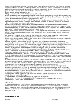 Oxum era muito bonita, dengosa e vaidosa. Como o são, geralmente, as belas mulheres. Ela gostava
de panos vistosos, marrafas de tartaruga e tinha, sobretudo, uma grande paixão pelas jóias de cobre.
Este metal era muito precioso, antigamente, na terra dos iorubás. Sí uma mulher elegante possuía
jóias de cobre pesadas. Oxum era cliente dos comerciantes de cobre.
Omiro wanran wanran wanran omi ro!
"A água corre fazendo o ruído dos braceletes de Oxum!"
Oxum lavava suas jóias, antes mesmo de lavar suas crianças. Mas tem, entretanto, a reputação de ser
uma boa mãe e atende às súplicas das mulheres que desejam ter filhos. Oxum foi a segunda mulher de
Xangô. A primeira chamava-se Oiá-Iansã e a terceira Obá.
Oxum tem o humor caprichoso e mutável. Alguns dias, suas águas correm aprazíveis e calmas, elas
deslizam com graça, frescas e límpidas, entre margens cobertas de brilhante vegetação. Numerosos
vãos permitem atravessar de um lado a outro.
Outras vezes suas águas, tumultuadas, passam estrondando, cheias de correntezas e torvelinhos,
transbordando e inundando campos e florestas. Ninguém poderia atravessar de uma margem à outra,
pois ponte nenhuma as ligava. Oxum não toleraria uma tal ousadia! Quando ela está em fúria, ela leva
para longe e destrói as canoas que tentam atravessar o rio.
Olowu, o rei de Owu, seguido de seu exército, ia para a gerra. Por infelicidade, tinha que atravessar o
rio num dia em que este estava encolerizado. Olowu fez a Oxum uma promessa solene, entretanto,
mal formulada.
Ele declarou: " Se voce baixar o nível de suas águas, para que eu possa atravessar e seguir para a
guerra, e se eu voltar vencedor, prometo a você nkan rere", isto é, boas coias.
Oxum compreendeu que ele falava de sua mulher, Nkan, filha do rei de Ibadan. Ela Baixou o nível das
águas e Olowu continuou sua expedição.
Quando ele voltou, algum tempo depois, vitorioso e com um espólio considerável, novamente
encontrou Oxum com o humor perturbado. O rio estava turbulento e com suas águas agitadas. Olowu
mandou jogar sobre as vagas toda sorte de boas coisas, as nkan rere prometidas: tecidos, búzios, bois,
galinhas e escravos. Mel de abelhas e pratos de mulukun, iguaria onde suavemente misturam-se
cebolas, feijão fradinho, sal e camarões. Mas Oxum devolveu todas estas coisas boas sobre as
margens. Era Nkan, a mulher de Olowu, que ela exigia. Olowu foi obrigado a submeter-se e jogar nas
águas a sua mulher. Nkan estava grávida e a criança nasceu no fundo do rio.
Oxum, escrupulosamente, devolveu o recém-nascido dizendo: "É Nkan que me foi solenemente
prometida e não a criança. Tome-a!". As águas baixaram e Olowu voltou tristemente para sua terra.
O rei de Ibadan, sabendo do fim trágico de sua filha, indignado declarou: "Não foi para que ela servisse
de oferenda a um rio que eu a dei em casamento a Olowu!" Ele guerreou com o genro e o expulsou do
país.
O Rio Oxum passa em um lugar onde suas águas são sempre abundantes. Por esta razão é que Larô, o
primeiro rei deste lugar, aí instalou-se e fez um pacto de aliança com Oxum. Na época em que chegou,
uma de suas filhas fôra se banhar. O rio a engoliu sob as águas. Ela só saiu no dia seguinte,
soberbamente vestida, e declarou que Oxum a havia bem acolhido no fundo do rio.
Larô, para mostrar sua gratidão, veio trazer-lhe oferendas. Numerosos peixes, mensageiros da
divindade, vieram comer, em sinal de aceitação, os alimentos jogados nas águas. Um grande peixe
chegou nadando nas proximidades do lugar onde estava Larô. O peixe cuspiu água, que Larô recolheu
numa cabaça e bebeu, fazendo, assim, um pacto com o rio. Em seguida ele estendeu suas mãos sobre
a água e o grande peixe saltou sobre ela.
Isto é dito em iorubá: Atewo gba ejá. O que deu origem a Ataojá, título dos reis do lugar.
Ataojá declarou então: "Oxum gbô!"
"Oxum esta em estado de maturidade, suas águas são abundantes."
Dando origem ao nome da cidade de Oxogbô. Todos os anos faz-se, aí, grandes festas em
comemoração a todos estes acontecimentos.
ARQUÉTIPO
O arquétipo de Oxum é o das mulheres graciosas e elegantes, com paixão pelas jóias, perfumes e
vestimentas caras. Das mulheres que são símbolos do charme e da beleza. Voluptuosas e sensuais,
porém mais reservadas que Oiá. Elas evitam chocar a opinião pública, à qual dão grande importância.
Sob sua aparência graciosa e sedutora escondem uma vontade muito forte e um grande desejo de
ascensão social.
ESSABAS DE OXUM:
Macaça Baronesa
 