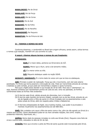 BABALORIXÁ: Pai de Orixá
BABALAXÉ: Pai da Força
BABALADÊ: Pai da Coroa
BABAOXÉ: Pai do Axé
BABAEWÉ: Pai da Folha
BABAODÊ: Pai da Navalha
BABAKEKERÊ: Pai Pequeno
BABAEFUM: Pai da Pintura do Iaô.
II – TERMOS E NOMES NO RITO
Conforme dissemos, o candomblé no Brasil tem origem africana, sendo assim, utiliza termos
e nomes cuja tradição, mantém em uso corrente no culto.
A seguir, citamos alguns termos e nomes de uso freqüente:
ATABAQUES:
RUM: É o maior deles, pertence ao Orixá dono do ILÊ.
RUMPI: Menor que o Rum, seria o de tamanho médio.
LÊ: É o menor entre os três.
ILÛ: Pequeno atabaque usado na nação IJEXÁ.
AKIDAVÍ ( AGHIDAVÍ): É o nome dado às varas com que se toca os atabaques.
AXÉ: Princípio e poder de realização. Força que dá o movimento, sem ele tudo estaria
paralisado. É a fonte que torna possível a renovação da vida. Pode ser transmitido através de comidas
e bebidas ou pelo contato, já que pode ser transmitido a objetos e seres humanos.
Para que o Agbé possa atender à sua função de vê ter AXÉ. Para isso o “plantamos”, ou
seja, fazemos símbolos que representam pontos de culto do axé. Uma vez plantado, se fortifica
combinando todas as formas nele existentes:
(a) O Axé de cada Orixá, obtido através de oferendas, bori e iniciação.
(b) O Axé de cada membro do terreiro (Egbé), somado com os de seu Orixá, através de um
elo de ligação entre o filho-de-santo e o Orixá (Cuidado com os assentamentos e zelo
pelas coisas do Orixá, além de respeito pelos irmãos e Babalorixá.
(c) O Axé dos antepassados do Egbé, seus ilustres mortos, cujo poder é acumulado e
mantido ritualmente nos assentamentos do ILÊ-IBÓ OKU.
EWÓ: São cuidados com oque o filho-de-santo come e faz, afim de não agredir ao Orixá (é o
mesmo que quizila). Quem desobedece pode ter as mais variadas reações, tais como: enjôos,
problemas materiais, espirituais, etc...
ADÔXU: Nome dado às pessoas iniciadas no culto aos Orixás (Oxú). Pequeno cone feito de
ervas e outros axés, colocados no alto do Ori do Iaô.
ATAKÂN: Pano que envolve o peito da filha-de-santo quando está incorporada pelo Orixá.
 