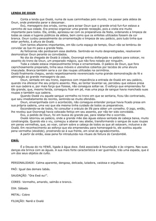 LENDA DE OXUN
Conta a lenda que Oxalá, numa de suas caminhadas pelo mundo, iria passar pela aldeia de
Oxun, onde pretendia parar e descansar.
Exú, mensageiro dos orixás, correu para avisar Oxun que o grande orixá fun-fun estava a
caminho de sua cidade. Era preciso organizar uma grande recepção, pois a visita era muito
importante para todos. Ela, então, apressou-se com os preparativos da festa, ordenando a limpeza de
todas as casas e lugares públicos da aldeia, bem como que os enfeites utilizados fossem da cor
branca. Oxun cuidou pessoalmente da ornamentação e limpeza de seu palácio, pois tudo tinha que
estar perfeito, à altura de Oxalá.
Com tantos afazeres importantes, em tão curto espaço de tempo, Oxun não se lembrou de
convidar as Iya-mi para a grande festa.
As feiticeiras não perdoaram essa desfeita. Sentindo-se muito desprestigiadas, resolveram
desmoralizar Oxun perante os convidados.
No dia da chegada de Oxalá à cidade, Oxorongá entrou disfarçada no palácio para colocar, no
assento do trono da Oxun, um preparado mágico, que não fora notado por ninguém.
Toda a cidade estava impecavelmente limpa e ornamentada. O palácio de Oxun, que fora
caprichosamente preparado, tinha seus móveis e utensílios cobertos por tecidos de uma alvura
imaculada. Branca também seria a cor das roupas utilizadas na cerimônia.
Oxalá finalmente chegou, sendo respeitosamente reverenciado numa grande demonstração de fé e
admiração ao grande mensageiro da paz.
Oxun, sentada em seu trono, esperava com impaciência a entrada de Oxalá em seu palácio,
quando iria oferecer-lhe seu próprio assento. Mas, ao tentar levantar-se, percebeu que estava presa
em sua cadeira e, por mais força que fizesse, não conseguia soltar-se. O esforço que empreendeu foi
tão grande, que, mesmo ferida, conseguiu ficar em pé, mas uma poça de sangue havia manchado suas
roupas e também sua cadeira.
Quando Oxalá viu aquele sangue vermelho no trono em que se sentaria, ficou tão contrariado,
que saiu imediatamente do recinto, sentindo-se muito ofendido.
Oxun, envergonhada com o acontecido, não conseguia entender porque havia ficado presa em
sua própria cadeira, uma vez que ela mesma tinha cuidado de todos os preparativos.
Escondendo-se de todos, foi consultar o oráculo de Ifá para obter um conselho. O jogo, então,
lhe revelou que Oxorongá havia colocado feitiço em seu assento, por não ter sido convidada.
Exú, a pedido de Oxun, foi em busca do grande pai, para relatar-lhe o ocorrido.
Oxalá retornou ao palácio, onde a grande mãe das águas estava sentada de cabeça baixa, muito
constrangida. Quando ela o viu, começou a abanar seu abebe, transformando o sangue de suas roupas
em penas vermelhas, que, ao voar, caíram sobre a cabeça de todos os que ali estavam, inclusive a de
Oxalá. Em reconhecimento ao esforço que ela empreendeu para homenageá-lo, ele aceitou aquela
pena vermelha (ekodide), prostrando-se à sua frente, em sinal de agradecimento.
A partir de então, essa pena foi introduzida nos rituais de feitura do Candomblé.
EWÁ:
É a Deusa do rio YEWÁ, ligada à água doce. Está associada à fecundação e às virgens. Nas suas
danças ela brinca com as águas. A sua mais forte característica é ser guerreira, trás uma espada, que é
um dos seus objetos de culto.
PERSONALIDADE: Calma aparente, dengosa, delicada, lutadora, vaidosa e orgulhosa.
PAÓ: Igual das demais Iabás.
SAUDAÇÃO: “Ora Ewá eu!”.
CORES: Vermelho, amarelo, salmão e branco.
DIA: Sábado
METAL: Cobre
FILIAÇÃO: Nanã e Oxalá
 