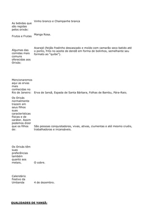 As bebidas que
são regidas
pelos orixás:
Vinho branco e Champanhe branca
Frutos e Frutas
Manga Rosa.
Algumas das
comidas mais
comuns
oferecidas aos
Orixás:
Acarajé (feijão fradinho descascado e moído com camarão seco batido até
o ponto, frito no azeite de dendê em forma de bolinhos, semelhante seu
formato ao “quibe”).
Mencionaremos
aqui as ervas
mais
conhecidas no
Rio de Janeiro: Erva de Iansã, Espada de Santa Bárbara, Folhas de Bambu, Pára-Raio.
Os Orixás
normalmente
trazem em
seus filhos
suas
características
físicas e de
caráter. Assim
podemos dizer
que os filhos
de:
São pessoas conquistadoras, vivas, ativas, ciumentas e até mesmo cruéis,
trabalhadoras e incansáveis.
Os Orixás têm
suas
preferências
também
quanto aos
metais. O cobre.
Calendário
Festivo da
Umbanda 4 de dezembro.
QUALIDADES DE YANSÃ:
 