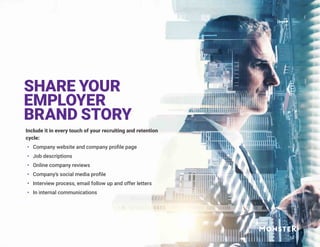 SHARE YOUR
EMPLOYER
BRAND STORY
Include it in every touch of your recruiting and retention
cycle:
•	 Company website and company profile page
•	 Job descriptions
•	 Online company reviews
•	 Company’s social media profile
•	 Interview process, email follow up and offer letters
•	 In internal communications
 