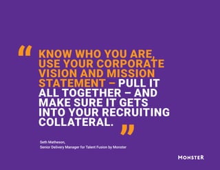KNOW WHO YOU ARE,
USE YOUR CORPORATE
VISION AND MISSION
STATEMENT – PULL IT
ALL TOGETHER – AND
MAKE SURE IT GETS
INTO YOUR RECRUITING
COLLATERAL.
“
“
Seth Matheson,
Senior Delivery Manager for Talent Fusion by Monster
 