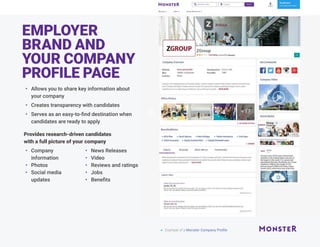 EMPLOYER
BRAND AND
YOUR COMPANY
PROFILE PAGE
•	 Allows you to share key information about
your company
•	 Creates transparency with candidates
•	 Serves as an easy-to-find destination when
candidates are ready to apply
Provides research-driven candidates
with a full picture of your company
•	 Company
information
•	 Photos
•	 Social media
updates
•	 News Releases
•	 Video
•	 Reviews and ratings
•	 Jobs
•	 Benefits
 Example of a Monster Company Profile
 