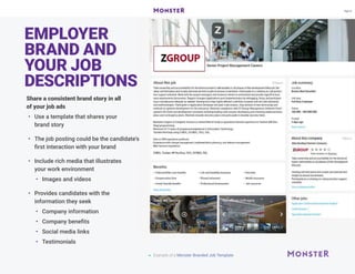EMPLOYER
BRAND AND
YOUR JOB
DESCRIPTIONS
Share a consistent brand story in all
of your job ads
•	 Use a template that shares your
brand story
•	 The job posting could be the candidate's
first interaction with your brand
•	 Include rich media that illustrates
your work environment
•	 Images and videos
•	 Provides candidates with the
information they seek
•	 Company information
•	 Company benefits
•	 Social media links
•	 Testimonials
 Example of a Monster Branded Job Template
 