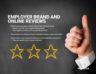 EMPLOYER BRAND AND
ONLINE REVIEWS
•	 Online reviews provide a realistic view of your employer brand
•	 Reviews are often more negative than positive
•	 Even negative reviews can be turned into positives
•	 They’re seen as a reflection of your company’s mission, vision and culture
•	 Online reviews cast a powerful influence on the candidate's perceptions
•	 They also speak to your current workforce
 