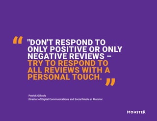 "DON'T RESPOND TO
ONLY POSITIVE OR ONLY
NEGATIVE REVIEWS –
TRY TO RESPOND TO
ALL REVIEWS WITH A
PERSONAL TOUCH.
“ “
Patrick Gillooly
Director of Digital Communications and Social Media at Monster
 