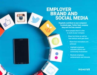 EMPLOYER
BRAND AND
SOCIAL MEDIA
Regularly contribute to your company’s
Facebook page, Twitter feed, company
blog and YouTube channel:
 Show people what it is like
to work at your company
 Share fun times as well as
how serious work gets done
 Share how innovations are
achieved
 Highlight employee
volunteer efforts and
community involvement
 Illustrate employee
achievements and interests
 