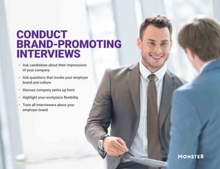 CONDUCT
BRAND-PROMOTING
INTERVIEWS
•	 Ask candidates about their impressions
of your company
•	 Ask questions that invoke your employer
brand and culture
•	 Discuss company perks up front
•	 Highlight your workplace flexibility
•	 Train all interviewers about your
employer brand
 