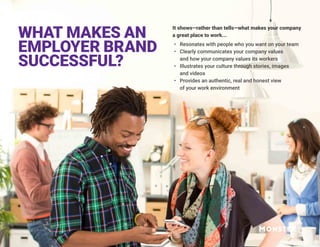 It shows—rather than tells—what makes your company
a great place to work...
•	 Resonates with people who you want on your team
•	 Clearly communicates your company values
and how your company values its workers
•	 Illustrates your culture through stories, images
and videos
•	 Provides an authentic, real and honest view
of your work environment
WHAT MAKES AN
EMPLOYER BRAND
SUCCESSFUL?
 