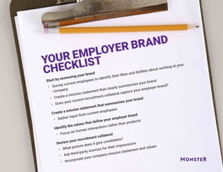 YOUR EMPLOYER BRAND
CHECKLIST
Start by assessing your brand
•	 Survey current employees to identify their likes and dislikes about working at your
company
•	 Create a mission statement that clearly summarizes your brand
•	 Does your current recruitment collateral capture your employer brand?
Create a mission statement that summarizes your brand
•	 Gather input from current employees
Identify the values that define your employer brand
•	 Focus on human interactions rather than products
Review your recruitment collateral
•	 What picture does it give candidates?
•	 Ask third-party sources for their impressions
•	 Incorporate your company mission statement and values
 