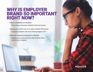 WHY IS EMPLOYER
BRAND SO IMPORTANT
RIGHT NOW?
•	 Today’s candidates are shoppers
•	 They bring a consumer mindset to their job search
•	 Transparency is the norm in an age of shared information
•	 Company research and social sharing happen 24/7
•	 Online job targeting brings jobs to everyone
•	 Readers are curious to know what it will be like to
work at your company
 