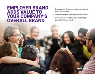 EMPLOYER BRAND
ADDS VALUE TO
YOUR COMPANY’S
OVERALL BRAND
•	 Enables you to define and manage perceptions
about your company
•	 Differentiates your company within the industry
•	 Humanizes your workplace by highlighting the
people behind your brand
 