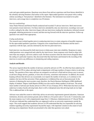 13 | P a g e
scale and open-ended questions. Questions were drawn from advisor experience and from factors identified in
the scholarly advising literature cited earlier in this report. Open-ended questions were preset with a coding
scheme according to ‘best practices’ identified in the literature. The instrument was tested in two pilot
interviews, and average time to completion was 20 minutes.
Interview methodology
Anna Thaler Petersen and Patrick Panelli conducted and recorded 33 advisor interviews. Both interviewers
were present at most interviews. For those interviews attended by only one interviewer, recordings were used
to allow coding by the other. Interviews began with one interviewer reading the introductory informed consent
paragraph, obtaining permission to record, and then moving forward with the interview questions. Follow-up
questions were asked when appropriate.
Coding methodology
The research team worked together prior to conducting interviews to create categories of possible responses
for the open-ended qualitative questions. Categories were created based on the literature and the team’s
experience with the topic, and also informed by the first two pilot interviews.
Each interview was discussed by both interviewers to help assure inter-rater reliability. Responses to open-
ended questions were categorized and coded by the interviewers. Some responses were found to align with
more than one category, and were coded as such. On those occasions when the interviewers disagreed about
the coding of a particular response, they discussed what they had heard, and listened to the recording of the
interview to resolve any differences in interpreting and coding responses.
Analysis and Results
The survey inquired about the number of advisees carried by advisors in CPS. An effort has been underway for
several years in CPS to reduce advising loads in departments with large numbers of majors relative to advising
faculty. The question of how many advisees are assigned to an advisor is fluid and not always easy to answer,
as advisees change advisor, graduate, or leave the university, sometimes mid-semester. In addition, the record-
keeping software that advisors use occasionally over-reports the number of advisees, as it continues to list
students who have left the university if their graduation or withdrawal has not yet been processed. In the
interests of obtaining the most accurate count, therefore, the Oracle Business Intelligence (OBI) dashboard
display of students’ Degree Audit Reports (DARs) was also used to obtain numbers of advisees. The actual
mean number of advisees per faculty advisor in CPS is 43 (as of January 2013). While there has been an effort
underway to reduce faculty advising loads, there is still a widespread sense that advising loads are too high.
This is addressed later in the report.
Advisors were asked the extent to which they advise on university requirements (general education, American
institutions, diversity and common ground, and so forth) on a five-point scale (1=not at all, 5=extensively), and
the mean response was 4 with a departmental range from 3.3 (Business Administration) to 4.7 (Social Work).
All advisors indicated they understand they are supposed to advise on university requirements outside the
major. This result suggests that academic advisors in CPS understand that they are responsible for advising
students regarding university requirements beyond the major, with important variation in the extent of such
advising across department. Results are presented in the order that questions were asked.
 