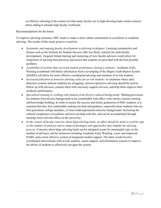 23 | P a g e
on effective advising in the context of what many faculty see as high advising loads creates concern
about adding to already high faculty workloads.
Recommendations for the future:
To improve advising outcomes, HSU needs to make a more robust commitment to excellence in academic
advising. The results of this study point to a need for:
 Systematic and ongoing faculty development in advising techniques. Learning communities and
forums such as the Institute for Student Success offer two likely vehicles for such faculty
development. Targeted formal training and mentoring of new faculty advisors would allow for
integration of advising best practices and ensure that students are provided with the best possible
guidance.
 Availability of systems that can track student performance during a semester: Academic Early
Warning (combined with better information from a revamping of the Degree Audit Report System
(DARS)) will allow for more effective coordinated advising and retention of at-risk students.
 Increased utilization of intrusive advising styles for at-risk students: In situations where early
detection systems indicate students are struggling, intrusive/proactive advising should be used to
follow up with advisees, connect them with necessary support services, and help them improve their
academic performance.
 Specialized training in working with students from diverse cultural backgrounds: Making provisions
for students from diverse backgrounds to be comfortable with office visits merits concrete training
and knowledge building. In order to ensure the success and timely graduation of HSU students, it is
essential that they feel comfortable seeking out help and guidance, especially those students who are
first-generation college attenders, or from underrepresented minority backgrounds. Increasing the
cultural competence of academic advisors can help with this, and can be accomplished through
trainings from relevant offices at the university.
 In the context of faculty concerns about high advising loads, an effort should be made to set firm caps
on the number of advisees and to adopt technologies and approaches that simplify the advising
process: Concerns about large advising loads can be mitigated in part by meaningful caps on the
number of advisees, and by initiatives including Academic Early Warning, a new and improved
DARS, and a more effective system of integrated student support. The latter would involve
coordinated interventions with at-risk students, career support, and information systems to improve
the ability of students to effectively navigate the system.
 