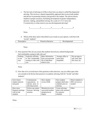 38 | P a g e
c. The last style of advising we’d like to hear from you about is called Developmental
advising. This involves a shared responsibility approach that involves both student
and advisor in promoting initiative and growth in the student. The advisor directs
students to proper resources, facilitating development of greater independence,
decision- making, and problem-solving. On a scale of 1-5 (1=not at all,
5=extensively), to what extent to you use developmental advising?
1 2 3 4 5
Notes
d. Which of the three styles I described to you would, in your opinion, work best with
“at-risk” students?
Prescriptive Proactive/Intrusive Developmental
Notes
11. Next question! How do you ensure that students from diverse cultural backgrounds
feel comfortable coming to talk with you?
Nothing
or not
sure
Explicitly tell them
to feel comfortable
coming to talk with
you
Share information
from your personal
life to help them
relate to you
Arrange office to
seem more
hospitable
Put up signs re:
safe zone, hate
free zone, etc.
Notes
12. Now that we've covered most of the questions in this interview, can you reflect upon what
you consider to be the key best practices in academic advising, both for "at-risk" and other
students?
Get to know
student interests
and goals
Communicate
expectations to
advisee prior to
advising session
Have student
review DAR
Have student
prepare draft class
schedule prior to
meeting
Direct students to
HSU services as
needed
Have more
frequent meetings
with at-risk
students
Follow-up contact
between advising
sessions
Monitor & review
successful student
progression to
degree
Create advising
plans with semester
by semester
schedule
Other
Notes
 