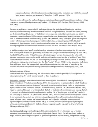 5 | P a g e
aspirations; facilitate referral to other services and programs at the institution; and establish a personal
bond between a student and personnel of the college (p. 423, Metzner, 1989).
As noted earlier, advisors who are knowledgeable, nurturing, and approachable can influence students’ college
experiences in powerful and positive ways (Crockett, 1978; Cuseo, 2003; Harrison, 2009; Metzner, 1989;
Nutt, 2003).
There are several factors connected with student persistence that are influenced by advising practices,
including student mentoring, student satisfaction with their college experience, academic and career planning
and decision-making, effective use of student support services, and contact between students and faculty
outside the classroom (Cuseo, 2003). A strong connection has been demonstrated between retention and the
level of student satisfaction with a university (Cuseo, 2003; Metzner, 1989). Even poor quality advising has a
positive effect on retention when compared with the effect of no advising (Metzner, 1989). Students’
persistence is also connected to their commitment to educational and career goals (Cuseo, 2003). Academic
advising can provide a constructive environment to discuss and work toward such ends (Cuseo, 2003).
In addition, students often benefit greatly from help with career-related decision-making that they can gain
from working with their advisor, particularly those who start college with an undeclared major (Cuseo, 2003;
Humboldt State University, 2012a). Providing referrals to support services for students also helps with
retention, particularly with regard to at-risk students, and is an important function of advising (Cuseo, 2003;
Humboldt State University, 2012a). The mentoring that goes along with such referrals, as well as with help
with decision-making, can help students feel that they “matter” (Cuseo, 2003). For first-generation students, or
those with other factors that may put their successful progression at-risk, that sense of mattering to the
academic institution can contribute heavily to their decision to persist toward their degree (Cuseo, 2003).
Styles of Academic Advising
There are three main styles of advising that are described in the literature: prescriptive, developmental, and
intrusive/proactive. We briefly summarize each of these styles below.
Prescriptive advising is intended to assist students in making most efficient use of time in progressing to
degree (Crookston, 1972; Heisserer & Parette, 2002). It is characterized by a relationship in which the advisor
makes a recommendation about the student’s academic progress regarding course choice or progression to
degree, and the student follows the advisor’s recommendation (Crookston, 1972; Heisserer & Parette, 2002).
Negative aspects of this style of advising include the lack of student involvement in decision-making, the lack
of emphasis on relationship-building and mentoring, and the risk of absolute trust in the advisor’s authority
and knowledge (Crookston, 1972; Heisserer & Parette, 2002). Positive characteristics of this style are seen in
its convenience to the advisor, and in the importance of guidance from advisors to students in discussing
course selection, career options, and educational goals, and explaining graduation requirements and
registration procedures (Heisserer & Parette, 2002). In addition, students typically perceive prescriptive
advisors as competent, and minority students often show a preference for prescriptive styles of advising
(Heisserer & Parette, 2002).
Developmental advising is a shared responsibility approach that involves both student and advisor in
promoting initiative and growth in the student (Heisserer & Parette, 2002). The advisor directs students to
proper resources, facilitating development of greater independence, decision-making, and problem-solving
 