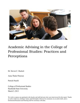 We wish to express our gratitude to the faculty and staff advisors who were interviewed for this report. Thanks
as well to John Lee, Emiliano Ayala, and Christopher Aberson for comments on an earlier draft, and to
Institutional Research and Planning staff for assistance with data.
Academic Advising in the College of
Professional Studies: Practices and
Perceptions
Dr. Steven C. Hackett
Anna Thaler Petersen
Patrick Panelli
College of Professional Studies
Humboldt State University
March 5, 2013
 