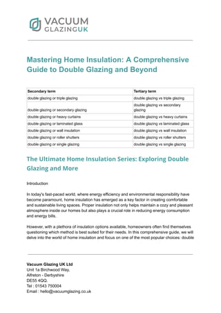 Mastering Home Insulation: A Comprehensive
Guide to Double Glazing and Beyond
Secondary term Tertiary term
double glazing or triple glazing double glazing vs triple glazing
double glazing or secondary glazing
double glazing vs secondary
glazing
double glazing or heavy curtains double glazing vs heavy curtains
double glazing or laminated glass double glazing vs laminated glass
double glazing or wall insulation double glazing vs wall insulation
double glazing or roller shutters double glazing vs roller shutters
double glazing or single glazing double glazing vs single glazing
The Ultimate Home Insulation Series: Exploring Double
Glazing and More
Introduction
In today's fast-paced world, where energy efficiency and environmental responsibility have
become paramount, home insulation has emerged as a key factor in creating comfortable
and sustainable living spaces. Proper insulation not only helps maintain a cozy and pleasant
atmosphere inside our homes but also plays a crucial role in reducing energy consumption
and energy bills.
However, with a plethora of insulation options available, homeowners often find themselves
questioning which method is best suited for their needs. In this comprehensive guide, we will
delve into the world of home insulation and focus on one of the most popular choices: double
Vacuum Glazing UK Ltd
Unit 1a Birchwood Way,
Alfreton - Derbyshire
DE55 4QQ.
Tel : 01543 750004
Email : hello@vacuumglazing.co.uk
 