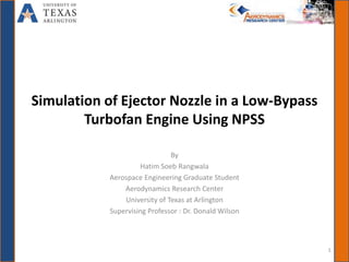 Simulation of Ejector Nozzle in a Low-Bypass
Turbofan Engine Using NPSS
By
Hatim Soeb Rangwala
Aerospace Engineering Graduate Student
Aerodynamics Research Center
University of Texas at Arlington
Supervising Professor : Dr. Donald Wilson
1
 