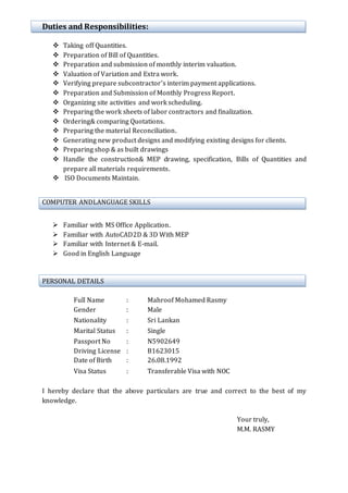 Duties and Responsibilities:
 Taking off Quantities.
 Preparation of Bill of Quantities.
 Preparation and submission of monthly interim valuation.
 Valuation of Variation and Extra work.
 Verifying prepare subcontractor’s interim payment applications.
 Preparation and Submission of Monthly Progress Report.
 Organizing site activities and work scheduling.
 Preparing the work sheets of labor contractors and finalization.
 Ordering& comparing Quotations.
 Preparing the material Reconciliation.
 Generating new product designs and modifying existing designs for clients.
 Preparing shop & as built drawings
 Handle the construction& MEP drawing, specification, Bills of Quantities and
prepare all materials requirements.
 ISO Documents Maintain.
COMPUTER ANDLANGUAGE SKILLS
 Familiar with MS Office Application.
 Familiar with AutoCAD2D & 3D With MEP
 Familiar with Internet & E-mail.
 Good in English Language
PERSONAL DETAILS
Full Name : Mahroof Mohamed Rasmy
Gender : Male
Nationality : Sri Lankan
Marital Status : Single
Passport No : N5902649
Driving License : B1623015
Date of Birth : 26.08.1992
Visa Status : Transferable Visa with NOC
I hereby declare that the above particulars are true and correct to the best of my
knowledge.
Your truly,
M.M. RASMY
 
