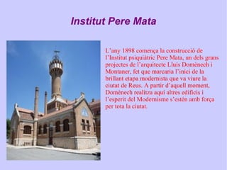 Institut Pere Mata
L’any 1898 comença la construcció de
l’Institut psiquiàtric Pere Mata, un dels grans
projectes de l’arquitecte Lluís Domènech i
Montaner, fet que marcaria l’inici de la
brillant etapa modernista que va viure la
ciutat de Reus. A partir d’aquell moment,
Domènech realitza aquí altres edificis i
l’esperit del Modernisme s’estén amb força
per tota la ciutat.
 
