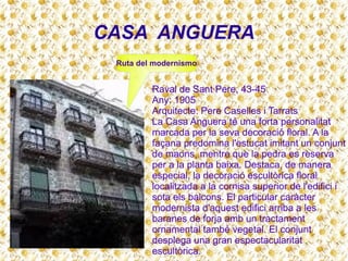 CASA ANGUERA
Raval de Sant Pere, 43-45
Any: 1905
Arquitecte: Pere Caselles i Tarrats
La Casa Anguera té una forta personalitat
marcada per la seva decoració floral. A la
façana predomina l'estucat imitant un conjunt
de maons, mentre que la pedra es reserva
per a la planta baixa. Destaca, de manera
especial, la decoració escultòrica floral
localitzada a la cornisa superior de l'edifici i
sota els balcons. El particular caràcter
modernista d'aquest edifici arriba a les
baranes de forja amb un tractament
ornamental també vegetal. El conjunt
desplega una gran espectacularitat
escultòrica.
Ruta del modernismo
 