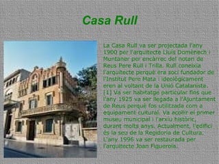 Casa Rull
La Casa Rull va ser projectada l'any
1900 per l'arquitecte Lluís Domènech i
Muntaner per encàrrec del notari de
Reus Pere Rull i Trilla. Rull coneixia
l'arquitecte perquè era soci fundador de
l'Institut Pere Mata i ideològicament
eren al voltant de la Unió Catalanista.
[1] Va ser habitatge particular fins que
l'any 1925 va ser llegada a l'Ajuntament
de Reus perquè fos utilitzada com a
equipament cultural. Va acollir el primer
museu municipal i l'arxiu històric,
durant molts anys. Actualment, l'edifici
és la seu de la Regidoria de Cultura.
L'any 1996 va ser restaurada per
l'arquitecte Joan Figuerola.
 