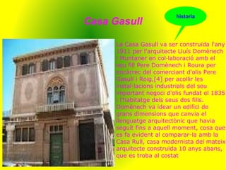 Casa Gasull
La Casa Gasull va ser construïda l'any
1911 per l'arquitecte Lluís Domènech
i Muntaner en col·laboració amb el
seu fill Pere Domènech i Roura per
encàrrec del comerciant d'olis Pere
Gasull i Roig,[4] per acollir les
instal·lacions industrials del seu
important negoci d'olis fundat el 1835
i l'habitatge dels seus dos fills.
Domènech va idear un edifici de
grans dimensions que canvia el
llenguatge arquitectònic que havia
seguit fins a aquell moment, cosa que
es fa evident al comparar-la amb la
Casa Rull, casa modernista del mateix
arquitecte construïda 10 anys abans,
que es troba al costat
historia
 