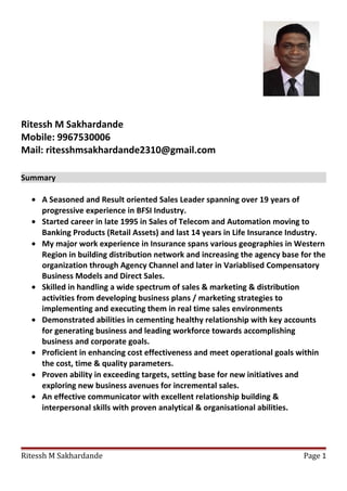 Ritessh M Sakhardande
Mobile: 9967530006
Mail: ritesshmsakhardande2310@gmail.com
Summary
• A Seasoned and Result oriented Sales Leader spanning over 19 years of
progressive experience in BFSI Industry.
• Started career in late 1995 in Sales of Telecom and Automation moving to
Banking Products (Retail Assets) and last 14 years in Life Insurance Industry.
• My major work experience in Insurance spans various geographies in Western
Region in building distribution network and increasing the agency base for the
organization through Agency Channel and later in Variablised Compensatory
Business Models and Direct Sales.
• Skilled in handling a wide spectrum of sales & marketing & distribution
activities from developing business plans / marketing strategies to
implementing and executing them in real time sales environments
• Demonstrated abilities in cementing healthy relationship with key accounts
for generating business and leading workforce towards accomplishing
business and corporate goals.
• Proficient in enhancing cost effectiveness and meet operational goals within
the cost, time & quality parameters.
• Proven ability in exceeding targets, setting base for new initiatives and
exploring new business avenues for incremental sales.
• An effective communicator with excellent relationship building &
interpersonal skills with proven analytical & organisational abilities.
Ritessh M Sakhardande Page 1
 