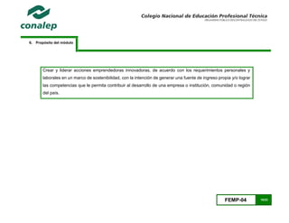 FEMP-04 10/23
6. Propósito del módulo
Crear y liderar acciones emprendedoras innovadoras, de acuerdo con los requerimientos personales y
laborales en un marco de sostenibilidad, con la intención de generar una fuente de ingreso propia y/o lograr
las competencias que le permita contribuir al desarrollo de una empresa o institución, comunidad o región
del país.
 
