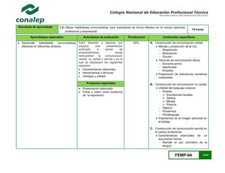 FEMP-04 14/23
Resultado de aprendizaje 1.2 Utilizar habilidades comunicativas para expresarse de forma efectiva en el campo personal,
profesional y empresarial.
14 horas
Aprendizajes esperados: Actividades de evaluación Ponderación Contenidos específicos
 Desarrolla habilidades comunicativas
efectivas en diferentes ámbitos
1.2.1 Elaborar y exponer por
equipos una presentación
enfocado a temas de
emprendimiento donde
demuestren la comunicación
verbal, no verbal y escrita y en la
que se destaquen los siguientes
aspectos:
 Características relevantes
 Herramientas o técnicas
 Ventajas y utilidad
20% A. Construcción de comunicación verbal
 Manejo y proyección de la voz.
- Respiración
- Modulación
- Dicción
 Técnicas de comunicación eficaz
- Escucha activa
- Asertividad
- Empatía
 Preparación de estructuras narrativas
coherentes
B. Construcción de comunicación no verbal
 Utilidad del lenguaje corporal
- Kinesia
 Expresiones faciales
 Gestos
 Mirada
 Postura
- Háptica
- Proxémica
- Paralenguaje
 Importancia de la imagen personal en
el trabajo
C. Construcción de comunicación escrita en
el campo profesional
 Características esenciales de un
documento formal
- Atender el uso normativo de la
lengua.
Productos esperados
 Presentación elaborada
 Fotos o video como evidencia
de la exposición
 