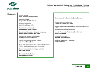 FEMP-04 3/23
Directorio
Director General
Jorge Alejandro Neyra González
Secretario General
Jorge Galileo Castillo Vaquera
Secretaria Académica
María Elena Salazar Peña
Secretaria de Administración
Aida Margarita Ménez Escobar
Secretario de Planeación y Desarrollo Institucional
Agustín Arturo González de la Rosa
Secretario de Servicios Institucionales
José Francisco Cobos Barreiro
Director Corporativo de Asuntos Jurídicos
Iván Hernán Sierra Santos
Titular de la Unidad de Estudios e Intercambio Académico
Patricia Guadalupe Guadarrama Hernández
Director Corporativo de Tecnologías Aplicadas
Iván Flores Benítez
Directora de Diseño Curricular
Marisela Zamora Anaya
Coordinadores de la Dirección de Diseño Curricular:
Áreas de Básicas y de Servicios
Caridad del Carmen Cruz López
Áreas de Mantenimiento e Instalación, Electricidad, Electrónica
y TIC
Nicolás Guillermo Pinacho Burgoa
Áreas de Procesos de Producción y Transformación
Norma Osorio Vera
Recursos Académicos
Maritza E. Huitrón Miranda
Ambientes Académicos y Bibliotecas
Eric Durán Dávila
 