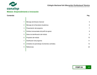 FEMP-04 4/23
Módulo: Emprendimiento e innovación
Contenido Pág.
1 Mensaje del Director General 5
2 Mensaje de la Secretaria Académica 6
3 Presentación del programa 7
4 Ámbitos transversales del perfil de egreso 8
5 Datos de identificación del módulo 9
6 Propósito del módulo 10
7 Dosificación del programa 11
8 Unidades de aprendizaje (Contenidos centrales) 12
9 Referencias 22
 