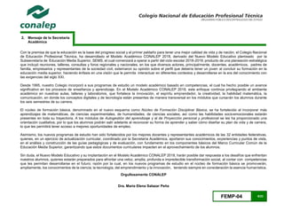 FEMP-04 6/23
2. Mensaje de la Secretaria
Académica
Con la premisa de que la educación es la base del progreso social y el primer peldaño para tener una mejor calidad de vida y de nación, el Colegio Nacional
de Educación Profesional Técnica, ha desarrollado el Modelo Académico CONALEP 2018, derivado del Nuevo Modelo Educativo planteado por la
Subsecretaría de Educación Media Superior, SEMS, el cual comenzará a operar a partir del ciclo escolar 2018-2019; producto de una planeación estratégica
que incluyó reuniones, talleres, consultas y foros regionales y nacionales, en los que diversos actores, principalmente, docentes, académicos, padres de
familia, empresarios y representantes de la sociedad civil, externaron su opinión sobre el perfil que debería tener un joven al concluir su formación en la
educación media superior, haciendo énfasis en una visión que le permita interactuar en diferentes contextos y desarrollarse en la era del conocimiento con
las exigencias del siglo XXI.
Desde 1995, nuestro Colegio incorporó a sus programas de estudio un modelo académico basado en competencias, el cual ha hecho posible un avance
significativo en los procesos de enseñanza y aprendizaje. En el Modelo Académico CONALEP 2018, este enfoque continúa privilegiando el ambiente
académico en nuestras aulas, talleres y laboratorios, que fortalece la innovación, el espíritu emprendedor, la creatividad, la habilidad matemática, la
comunicación, en donde los conceptos digitales y de tecnología están presentes de manera transversal en los módulos que cursarán los alumnos durante
los seis semestres de su carrera.
El núcleo de formación básica, denominado en el nuevo esquema como Núcleo de Formación Disciplinar Básica, se ha fortalecido al incorporar más
aprendizajes de matemáticas, de ciencias experimentales, de humanidades, de ciencias sociales, así como las habilidades socioemocionales estarán
presentes en toda su trayectoria. A los módulos de Autogestión del aprendizaje y al de Proyección personal y profesional se les ha proporcionado una
orientación cualitativa, por lo que los alumnos podrán salir adelante al reconocer su forma de aprender y saber cómo diseñar su plan de vida y de carrera,
lo que les permitirá tener acceso a mejores oportunidades de empleo.
Asimismo, los nuevos programas de estudio han sido fortalecidos por los mejores docentes y representantes académicos de las 32 entidades federativas,
quienes, en un ejercicio de actualización curricular, coordinado por la Secretaría Académica, aportaron sus conocimientos, experiencias y puntos de vista,
en el análisis y construcción de las guías pedagógicas y de evaluación, con fundamento en los componentes básicos del Marco Curricular Común de la
Educación Media Superior, garantizando que estos documentos curriculares impacten en el aprovechamiento de los alumnos.
Sin duda, el Nuevo Modelo Educativo y su implantación en el Modelo Académico CONALEP 2018, harán posible dar respuesta a los desafíos que enfrentan
nuestros alumnos, quienes estarán preparados para afrontar una veloz, amplia, profunda e impredecible transformación social, al contar con competencias
que les permitan desarrollarse en el futuro; razón por la cual, en los nuevos programas de estudio en el núcleo de formación básica se promoverán,
ampliamente, los conocimientos de la ciencia, la tecnología, del emprendimiento y la innovación, teniendo siempre en consideración la esencia humanística.
Orgullosamente CONALEP
Dra. María Elena Salazar Peña
 