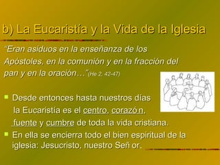 b) La Eucaristía y la Vida de la Iglesiab) La Eucaristía y la Vida de la Iglesia
““Eran asiduos en la enseñanza de losEran asiduos en la enseñanza de los
Apóstoles, en la comunión y en la fracción delApóstoles, en la comunión y en la fracción del
pan y en la oración…”pan y en la oración…”(He 2, 42-47)(He 2, 42-47)
 Desde entonces hasta nuestros díasDesde entonces hasta nuestros días
la Eucaristía es ella Eucaristía es el centrocentro,, corazó ncorazó n,,
fuentefuente yy cumbrecumbre de toda la vida cristiana.de toda la vida cristiana.
 En ella se encierra todo el bien espiritual de laEn ella se encierra todo el bien espiritual de la
iglesia: Jesucristo, nuestro Señ origlesia: Jesucristo, nuestro Señ or.
 