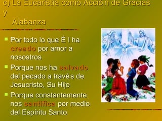 c) La Eucaristía como Acció n de Graciasc) La Eucaristía como Acció n de Gracias
yy
AlabanzaAlabanza
 Por todo lo que É l haPor todo lo que É l ha
creadocreado por amor apor amor a
nosostrosnosostros
 Porque nos haPorque nos ha salvadosalvado
del pecado a través dedel pecado a través de
Jesucristo, Su HijoJesucristo, Su Hijo
 Porque constantementePorque constantemente
nosnos santificasantifica por mediopor medio
del Espíritu Santodel Espíritu Santo
 