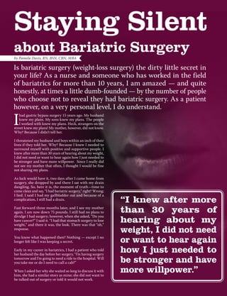 Staying Silent
about Bariatric Surgery
I
had gastric bypass surgery 15 years ago. My husband
knew my plans. My sons knew my plans. The people
I worked with knew my plans. Heck, strangers on the
street knew my plans! My mother, however, did not know.
Why? Because I didn’t tell her.
I threatened my husband and boys within an inch of their
lives if they told her. Why? Because I knew I needed to
surround myself with positive and supportive people. I
knew after more than 30 years of hearing about my weight,
I did not need or want to hear again how I just needed to
be stronger and have more willpower. Since I really did
not see my mother that often, I thought I would be fine
not sharing my plans.
As luck would have it, two days after I came home from
surgery, she dropped by and there I sat with my drain
dangling. So, here it is, the moment of truth—time to
come clean and say, “I had bariatric surgery,” right? Wrong;
I lied. I said I had my gallbladder out and because of a
complication, I still had a drain.
Fast forward three months later, and I see my mother
again. I am now down 75 pounds. I still had no plans to
divulge I had surgery; however, when she asked, “Do you
have cancer?” I said it. “I had that stomach surgery to lose
weight,” and there it was, the look. There was that “oh,”
response.
You know what happened then? Nothing — except I no
longer felt like I was keeping a secret.
Early in my career in bariatrics, I had a patient who told
her husband the day before her surgery, “I’m having surgery
tomorrow and I’m going to need a ride to the hospital. Will
you take me or do I need to call a cab?”
When I asked her why she waited so long to discuss it with
him, she had a similar story as mine; she did not want to
be talked out of surgery or told it would not work.
by Pamela Davis, RN, BSN, CBN, MBA
Is bariatric surgery (weight-loss surgery) the dirty little secret in
your life? As a nurse and someone who has worked in the field
of bariatrics for more than 10 years, I am amazed — and quite
honestly, at times a little dumb-founded — by the number of people
who choose not to reveal they had bariatric surgery. As a patient
however, on a very personal level, I do understand.
“I knew after more
than 30 years of
hearing about my
weight, I did not need
or want to hear again
how I just needed to
be stronger and have
more willpower.”
 